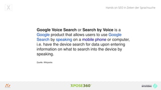 Hands on SEO in Zeiten der Sprachsuche
Google Voice Search or Search by Voice is a
Google product that allows users to use Google
Search by speaking on a mobile phone or computer,
i.e. have the device search for data upon entering
information on what to search into the device by
speaking.
Quelle: Wikipedia
 