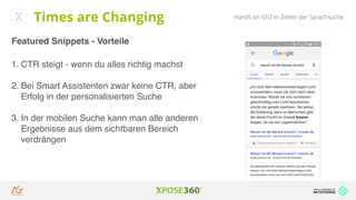 Hands on SEO in Zeiten der Sprachsuche
Featured Snippets - Vorteile
1. CTR steigt - wenn du alles richtig machst
2. Bei Smart Assistenten zwar keine CTR, aber
Erfolg in der personalisierten Suche
3. In der mobilen Suche kann man alle anderen
Ergebnisse aus dem sichtbaren Bereich
verdrängen
Times are Changing
 