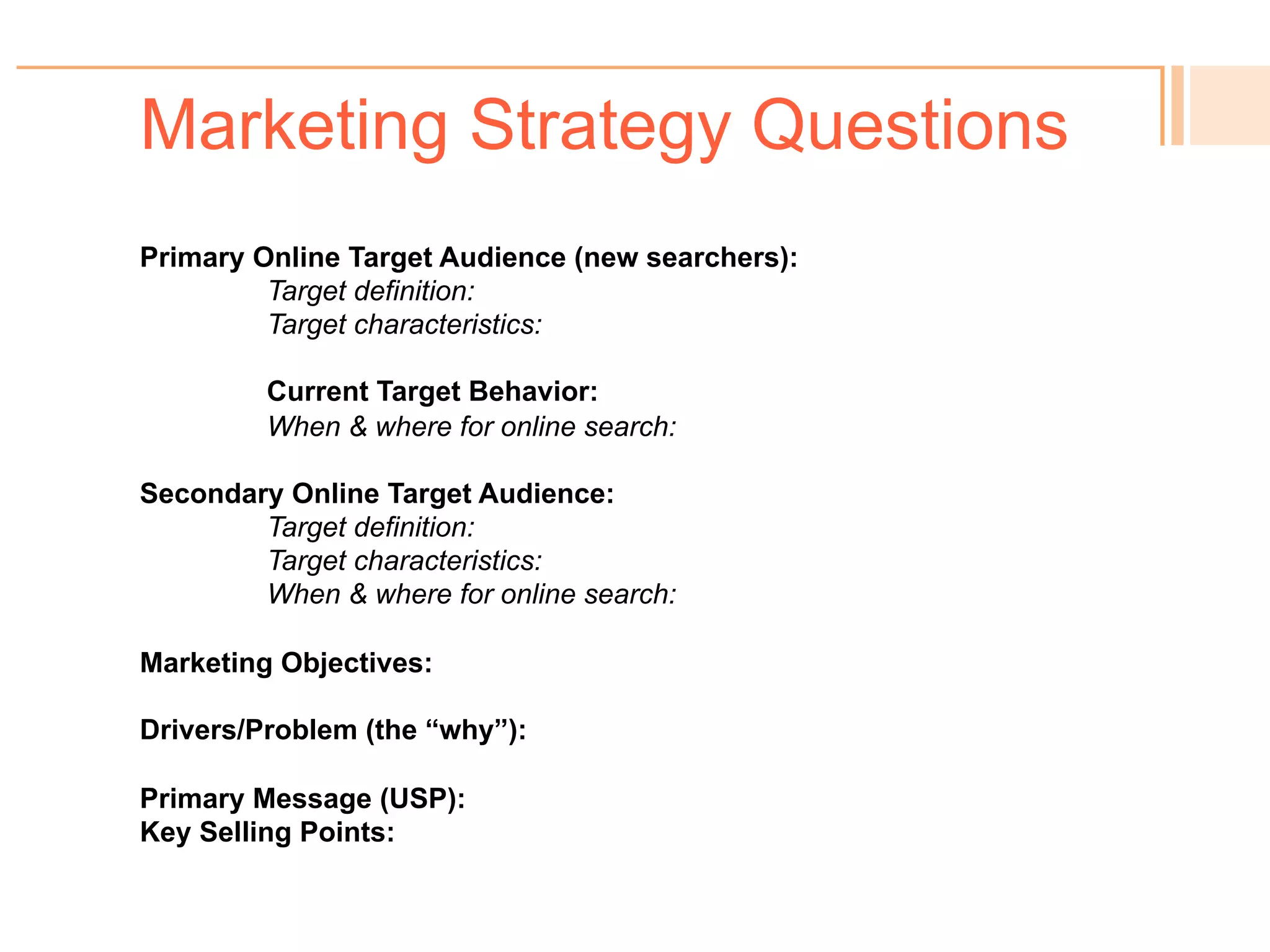Marketing Strategy Questions
! You know your target audience – or do you?
! Your existing primary customer base may not be your best
target for new online searches.
! So who doesn’t know you but is searching online for the
problem you solve?
 
