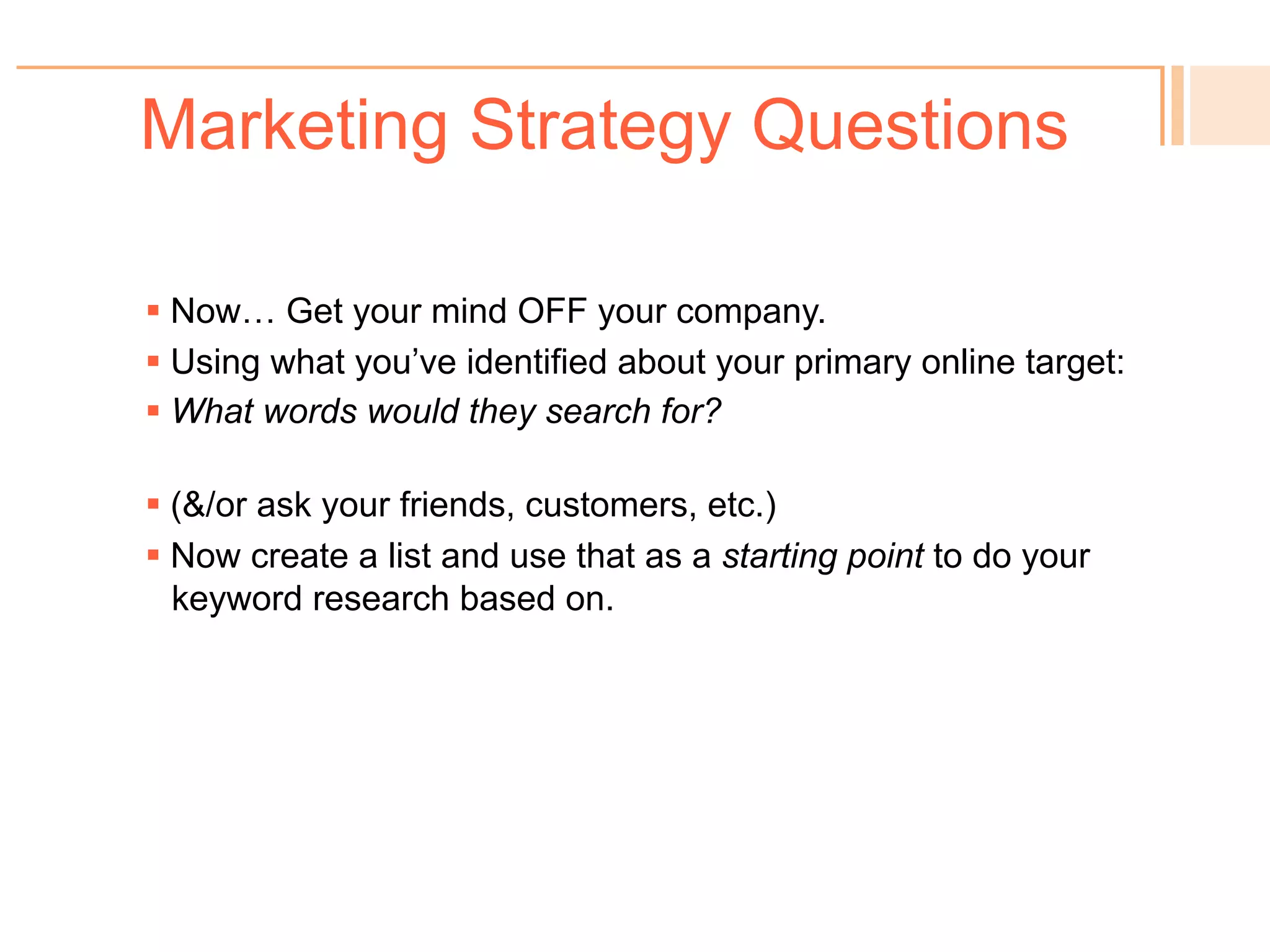 Marketing Strategy Questions
! 
Primary Online Target Audience (new searchers):
Target definition:
Target characteristics:
Current Target Behavior:
When & where for online search:
Secondary Online Target Audience:
Target definition:
Target characteristics:
When & where for online search:
Marketing Objectives:
Drivers/Problem (the “why”):
Primary Message (USP):
Key Selling Points:
 