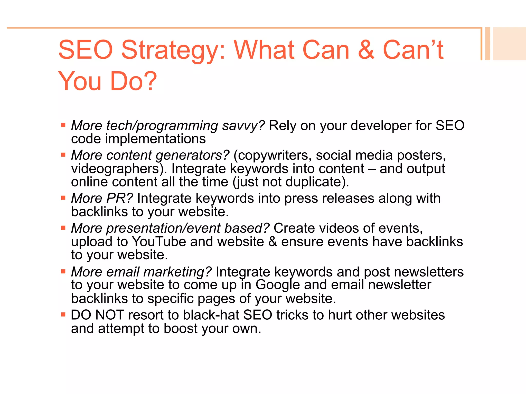 SEO Strategy: What Can & Can’t
You Do?
! Watch your online reputation (reviews and responses).
! Watch your “page not found” errors.
! Ensure no duplicate content.
! Want new customers? Use keywords relevant to them.
! Want more retention? Keep using social media, and new
product offerings keywords, to come up for existing
customers.
! Want to be known as the “experts?” Create expert-level
content (videos, white papers) and make available to Google.
 