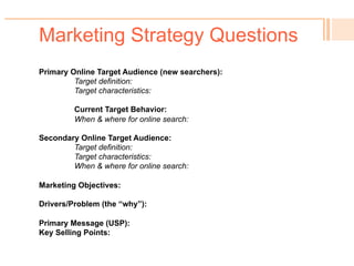 Marketing Strategy Questions
! You know your target audience – or do you?
! Your existing primary customer base may not be your best
target for new online searches.
! So who doesn’t know you but is searching online for the
problem you solve?
 
