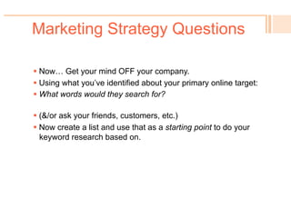 Marketing Strategy Questions
! 
Primary Online Target Audience (new searchers):
Target definition:
Target characteristics:
Current Target Behavior:
When & where for online search:
Secondary Online Target Audience:
Target definition:
Target characteristics:
When & where for online search:
Marketing Objectives:
Drivers/Problem (the “why”):
Primary Message (USP):
Key Selling Points:
 