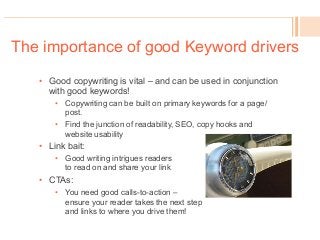 The importance of good Keyword drivers
•  Good copywriting is vital – and can be used in conjunction
with good keywords!
•  Copywriting can be built on primary keywords for a page/
post.
•  Find the junction of readability, SEO, copy hooks and
website usability
•  Link bait:
•  Good writing intrigues readers
to read on and share your link
•  CTAs:
•  You need good calls-to-action –
ensure your reader takes the next step
and links to where you drive them!
 