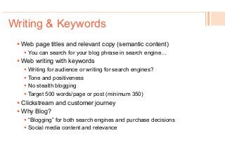 ! Web page titles and relevant copy (semantic content)
!  You can search for your blog phrase in search engine…
! Web writing with keywords
!  Writing for audience or writing for search engines?
!  Tone and positiveness
!  No stealth blogging
!  Target 500 words/page or post (minimum 350)
! Clickstream and customer journey
! Why Blog?
!  “Blogging” for both search engines and purchase decisions
!  Social media content and relevance
Writing & Keywords
 