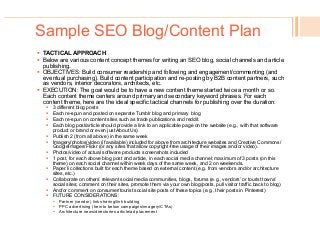 Sample SEO Blog/Content Plan
!  TACTICAL APPROACH
!  Below are various content concept themes for writing an SEO blog, social channels and article
publishing.
!  OBJECTIVES: Build consumer readership and following and engagement/commenting (and
eventual purchasing). Build content participation and re-posting by B2B content partners, such
as vendors, interior decorators, architects, etc.
!  EXECUTION: The goal would be to have a new content theme started twice a month or so.
Each content theme centers around primary and secondary keyword phrases. For each
content theme, here are the ideal specific tactical channels for publishing over the duration:
!  3 different blog posts
!  Each re-spun and posted on separate Tumblr blog and primary blog
!  Each re-spun on content sites such as trade publications and reddit.
!  Each blog post/article should provide a link to an applicable page on the website (e.g., with that software
product or brand or even just About Us)
!  Publish 2 (from all above) in the same week
!  Imagery/photos/video (if available) included for above from architecture websites and Creative Commons/
GoogleImages/Flickr (or any sites that allow copyright-free usage of their images and/or video).
!  Photos/video of actual software products screenshots included
!  1 post, for each above blog post and article, in each social media channel; maximum of 3 posts (on this
theme) on each social channel within week days of the same week, and 2 on weekends.
!  Paper.li collections built for each theme based on external content (e.g. from vendors and/or architecture
sites, etc.)
!  Collaborate on others’ relevant social media communities, blogs, forums (e.g., vendors’ or tourist towns’
social sites; comment on their sites, promote them via your own blog/posts, pull visitor traffic back to blog)
!  And/or comment on consumer/tourist social site posts of these topics (e.g., their posts in Pinterest)
!  FUTURE CONSIDERATIONS:
!  Partner (vendor) link sharing/link building
!  PPC advertising (tie into below campaigns/imagery/CTAs)
!  Architecture news/directories article/ad placement
 