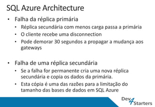 • Falha da réplica primária
  • Réplica secundária com menos carga passa a primária
  • O cliente recebe uma disconnection
  • Pode demorar 30 segundos a propagar a mudança aos
    gateways

• Falha de uma réplica secundária
  • Se a falha for permanente cria uma nova réplica
    secundária e copia os dados da primária.
  • Esta cópia é uma das razões para a limitação do
    tamanho das bases de dados em SQL Azure
 