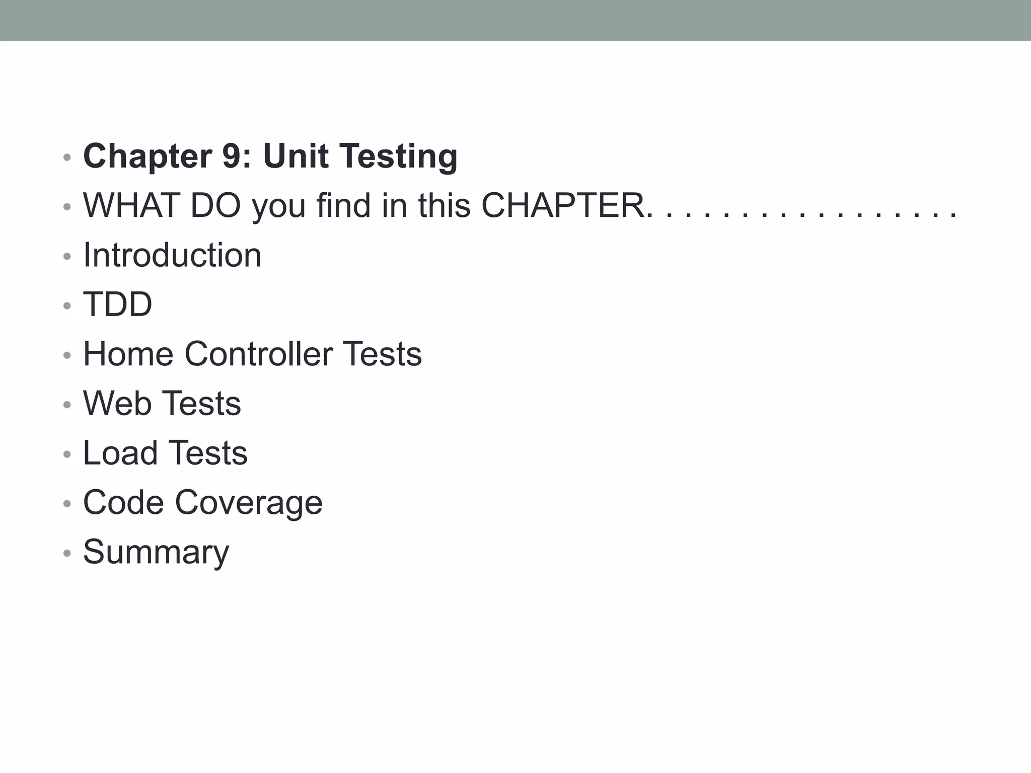 • Chapter 9: Unit Testing
• WHAT DO you find in this CHAPTER. . . . . . . . . . . . . . . . .
• Introduction
• TDD
• Home Controller Tests
• Web Tests
• Load Tests
• Code Coverage
• Summary
 