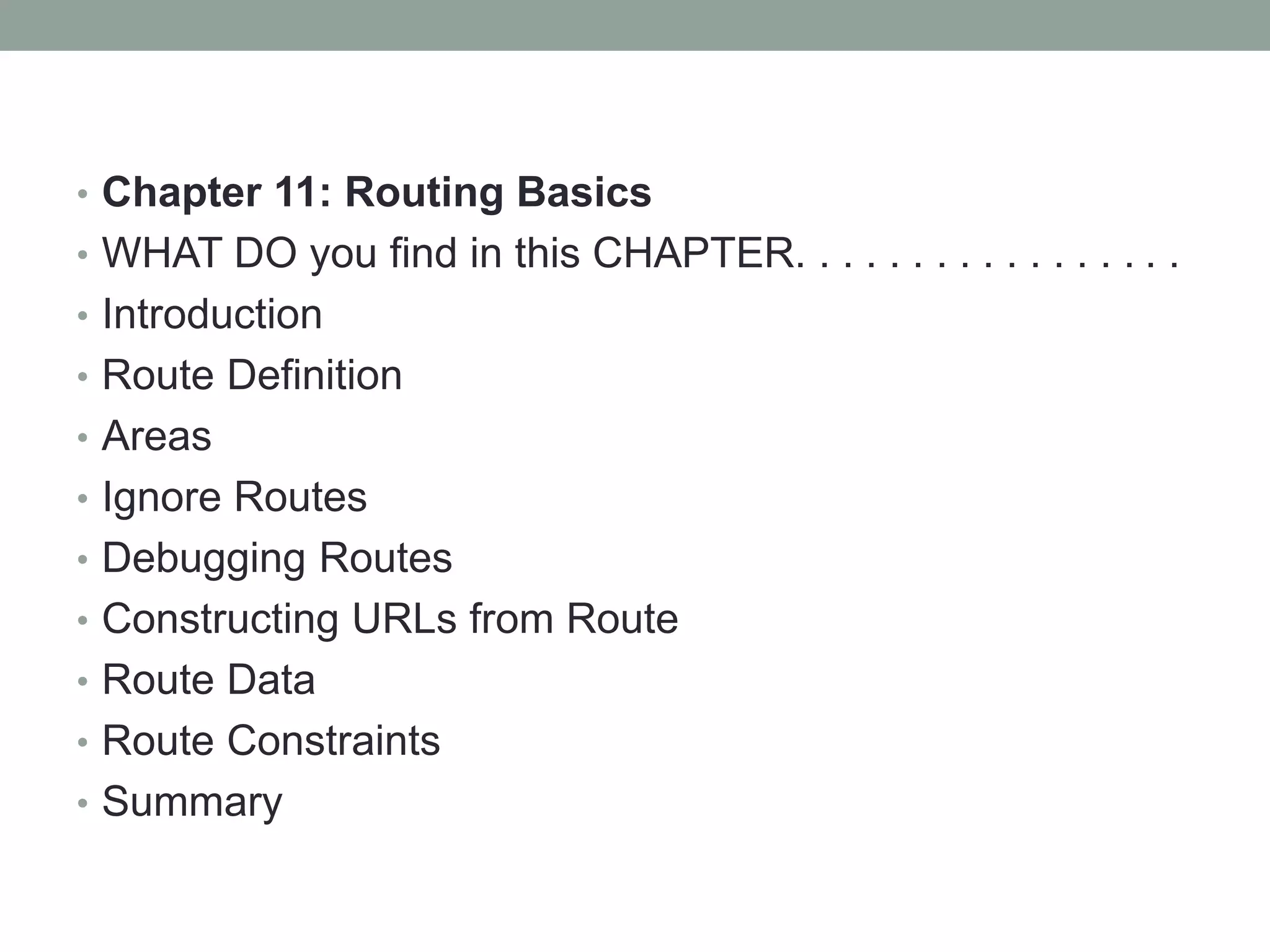 • Chapter 11: Routing Basics
• WHAT DO you find in this CHAPTER. . . . . . . . . . . . . . . . .
• Introduction
• Route Definition
• Areas
• Ignore Routes
• Debugging Routes
• Constructing URLs from Route
• Route Data
• Route Constraints
• Summary
 