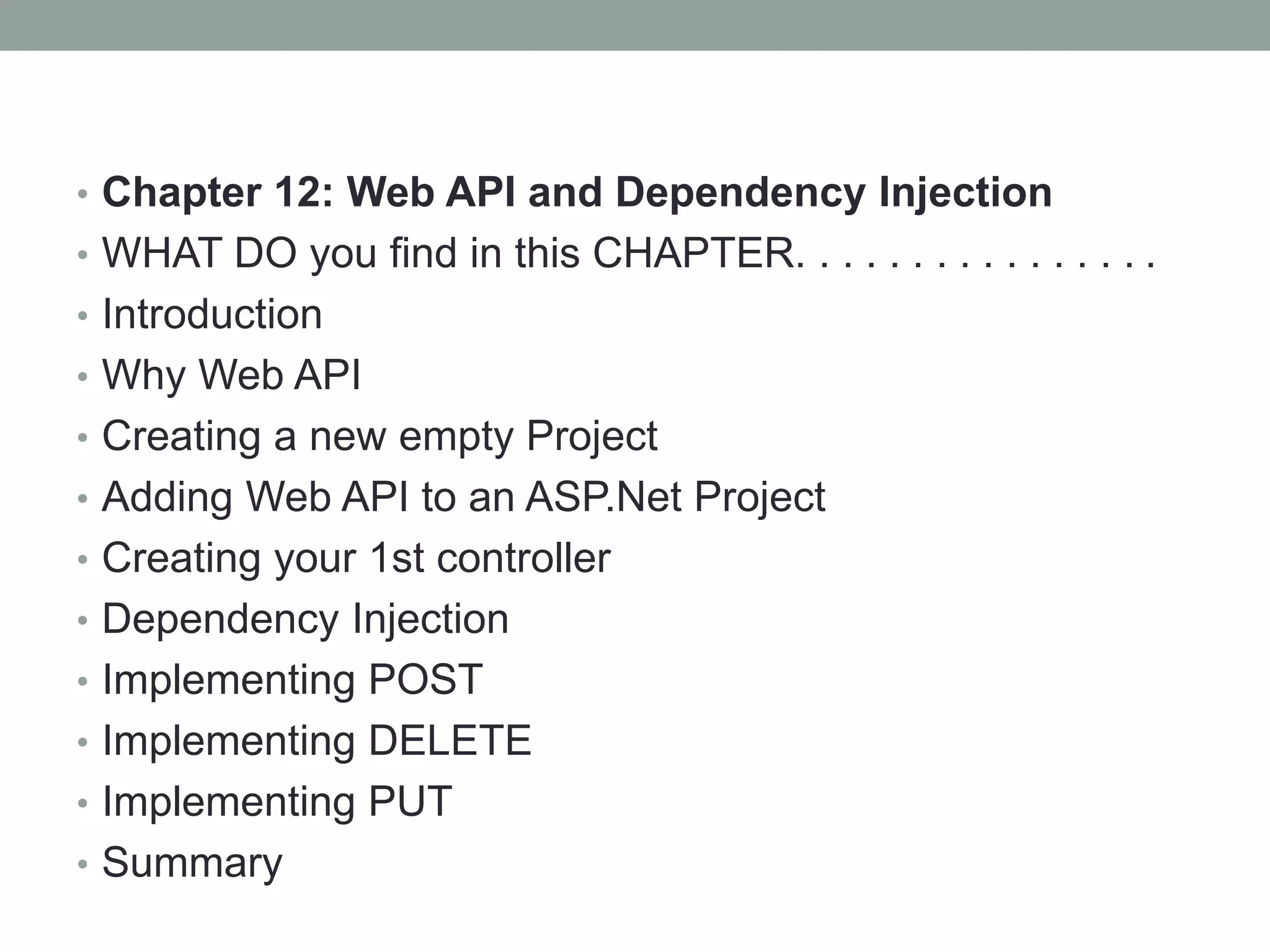 • Chapter 12: Web API and Dependency Injection
• WHAT DO you find in this CHAPTER. . . . . . . . . . . . . . . .
• Introduction
• Why Web API
• Creating a new empty Project
• Adding Web API to an ASP.Net Project
• Creating your 1st controller
• Dependency Injection
• Implementing POST
• Implementing DELETE
• Implementing PUT
• Summary
 
