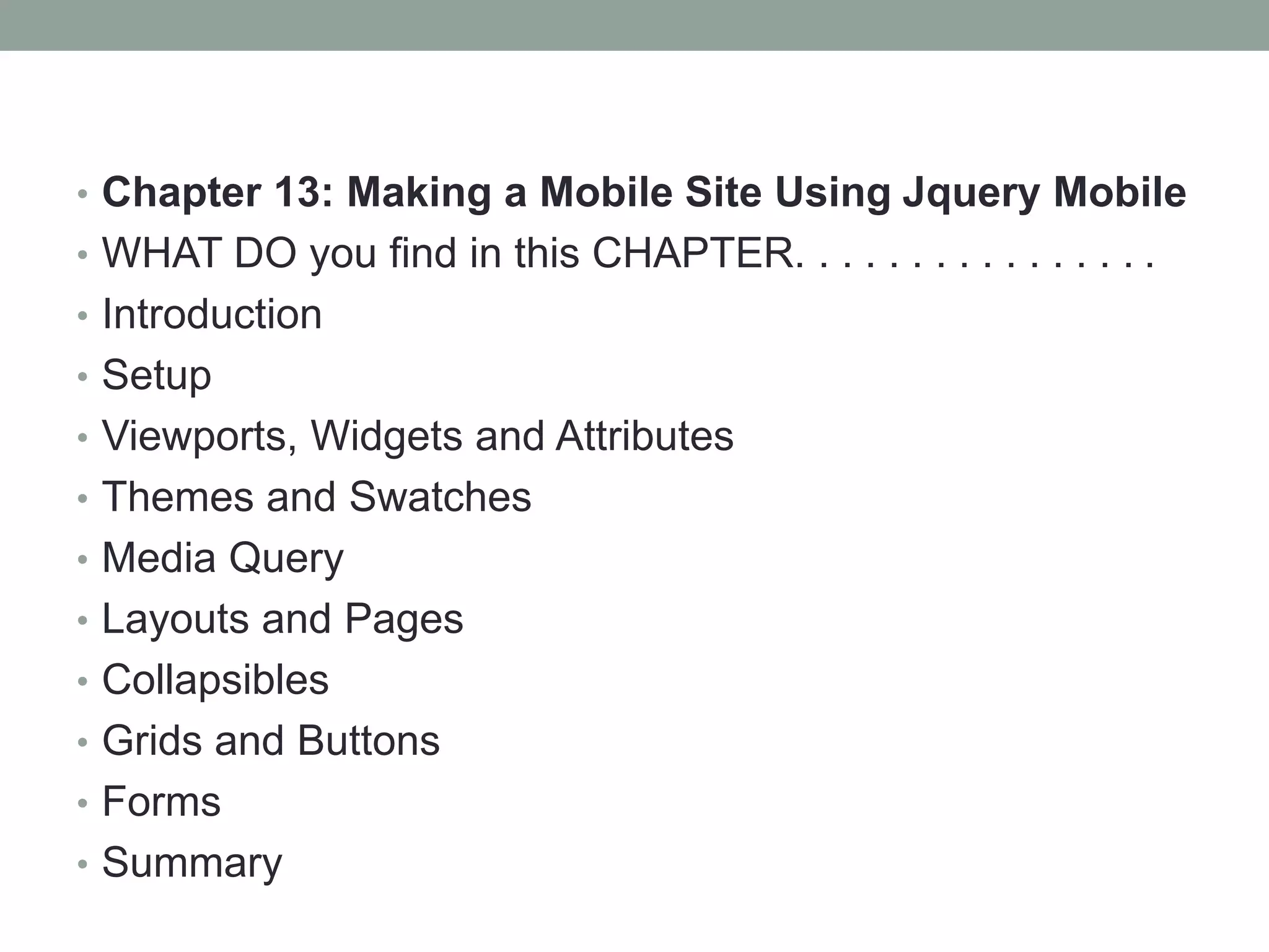 • Chapter 13: Making a Mobile Site Using Jquery Mobile
• WHAT DO you find in this CHAPTER. . . . . . . . . . . . . . . .
• Introduction
• Setup
• Viewports, Widgets and Attributes
• Themes and Swatches
• Media Query
• Layouts and Pages
• Collapsibles
• Grids and Buttons
• Forms
• Summary
 