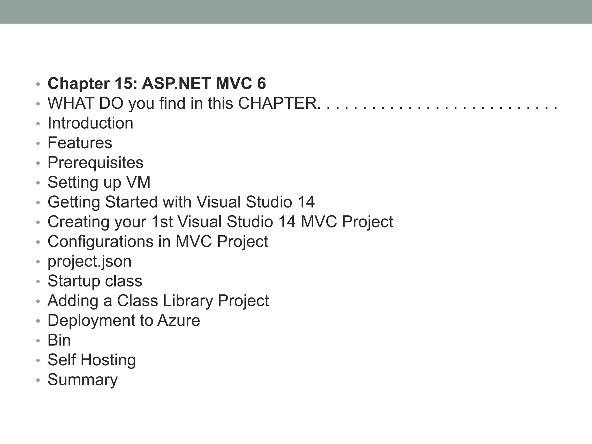 • Chapter 15: ASP.NET MVC 6
• WHAT DO you find in this CHAPTER. . . . . . . . . . . . . . . . . . . . . . . . . . .
• Introduction
• Features
• Prerequisites
• Setting up VM
• Getting Started with Visual Studio 14
• Creating your 1st Visual Studio 14 MVC Project
• Configurations in MVC Project
• project.json
• Startup class
• Adding a Class Library Project
• Deployment to Azure
• Bin
• Self Hosting
• Summary
 