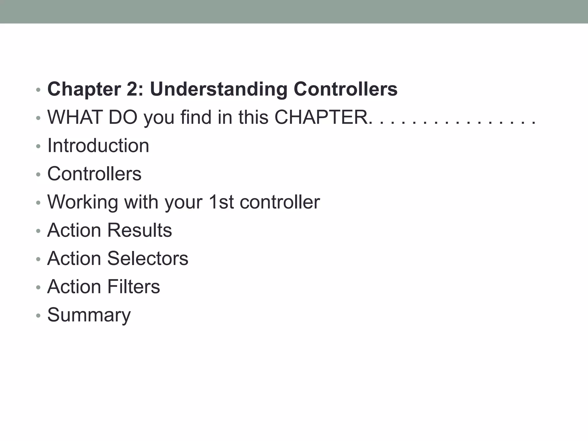 • Chapter 2: Understanding Controllers
• WHAT DO you find in this CHAPTER. . . . . . . . . . . . . . . .
• Introduction
• Controllers
• Working with your 1st controller
• Action Results
• Action Selectors
• Action Filters
• Summary
 