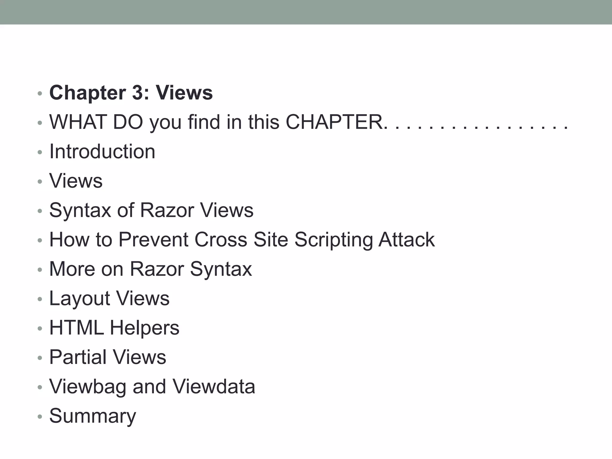 • Chapter 3: Views
• WHAT DO you find in this CHAPTER. . . . . . . . . . . . . . . . .
• Introduction
• Views
• Syntax of Razor Views
• How to Prevent Cross Site Scripting Attack
• More on Razor Syntax
• Layout Views
• HTML Helpers
• Partial Views
• Viewbag and Viewdata
• Summary
 