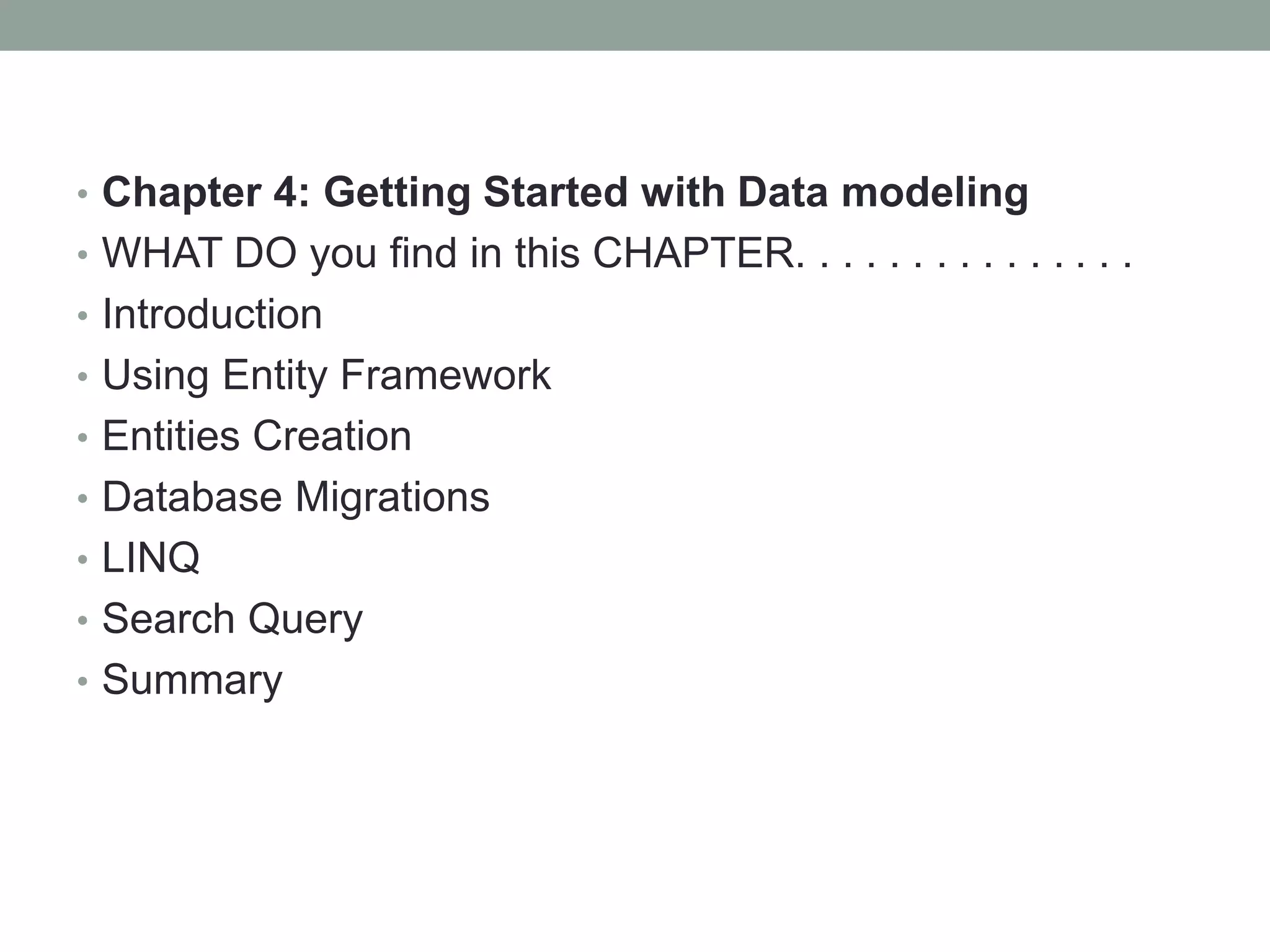 • Chapter 4: Getting Started with Data modeling
• WHAT DO you find in this CHAPTER. . . . . . . . . . . . . . .
• Introduction
• Using Entity Framework
• Entities Creation
• Database Migrations
• LINQ
• Search Query
• Summary
 