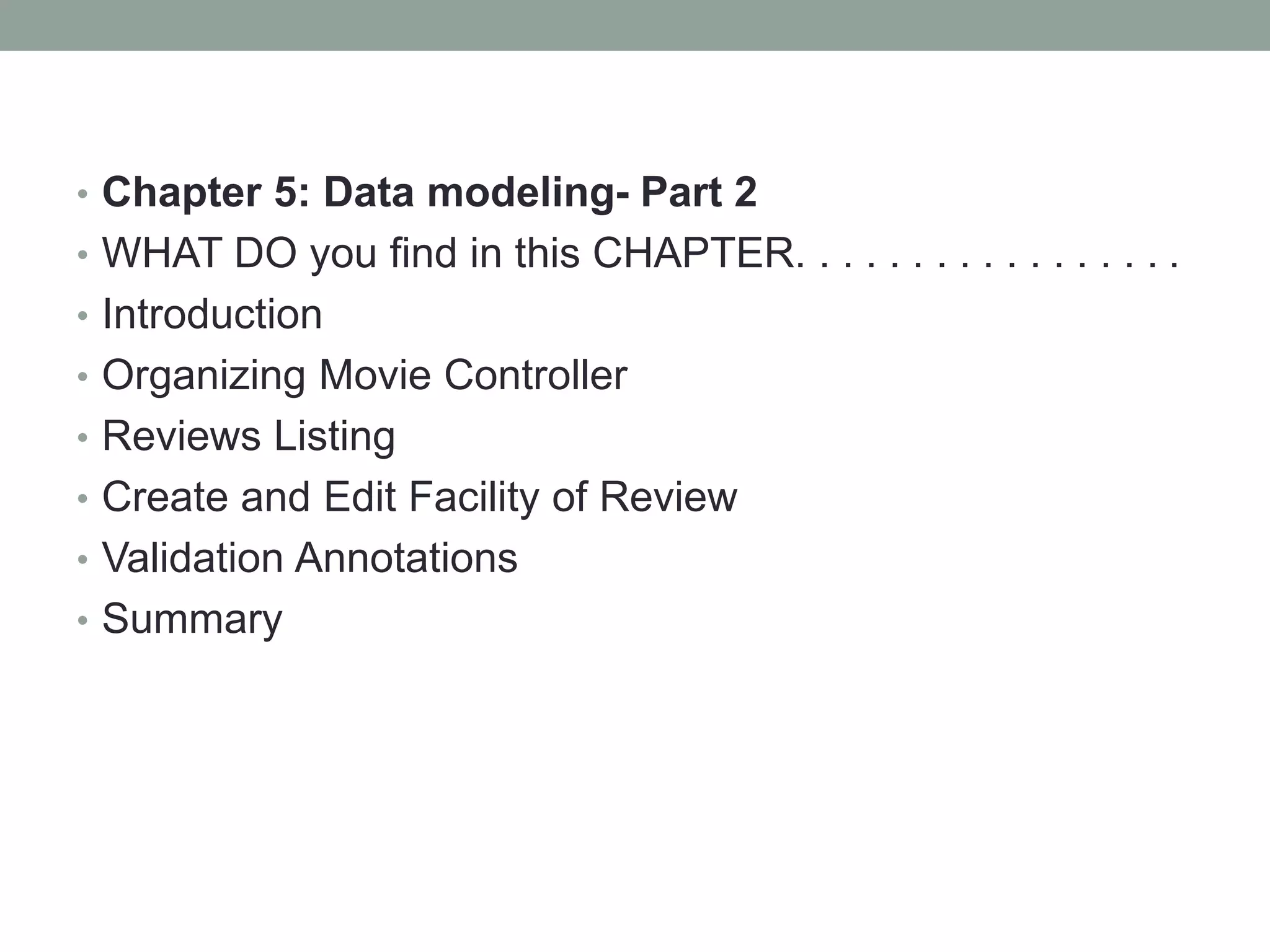 • Chapter 5: Data modeling- Part 2
• WHAT DO you find in this CHAPTER. . . . . . . . . . . . . . . . .
• Introduction
• Organizing Movie Controller
• Reviews Listing
• Create and Edit Facility of Review
• Validation Annotations
• Summary
 
