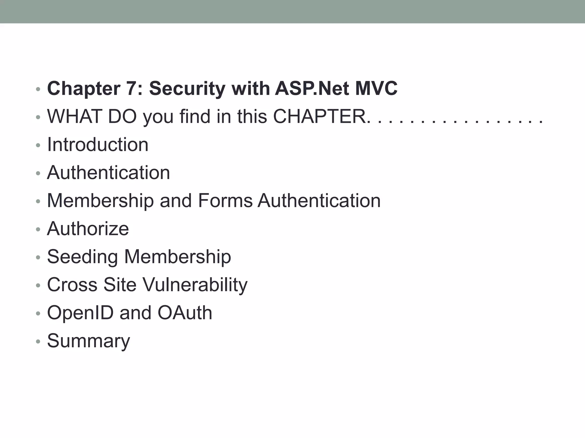 • Chapter 7: Security with ASP.Net MVC
• WHAT DO you find in this CHAPTER. . . . . . . . . . . . . . . . .
• Introduction
• Authentication
• Membership and Forms Authentication
• Authorize
• Seeding Membership
• Cross Site Vulnerability
• OpenID and OAuth
• Summary
 