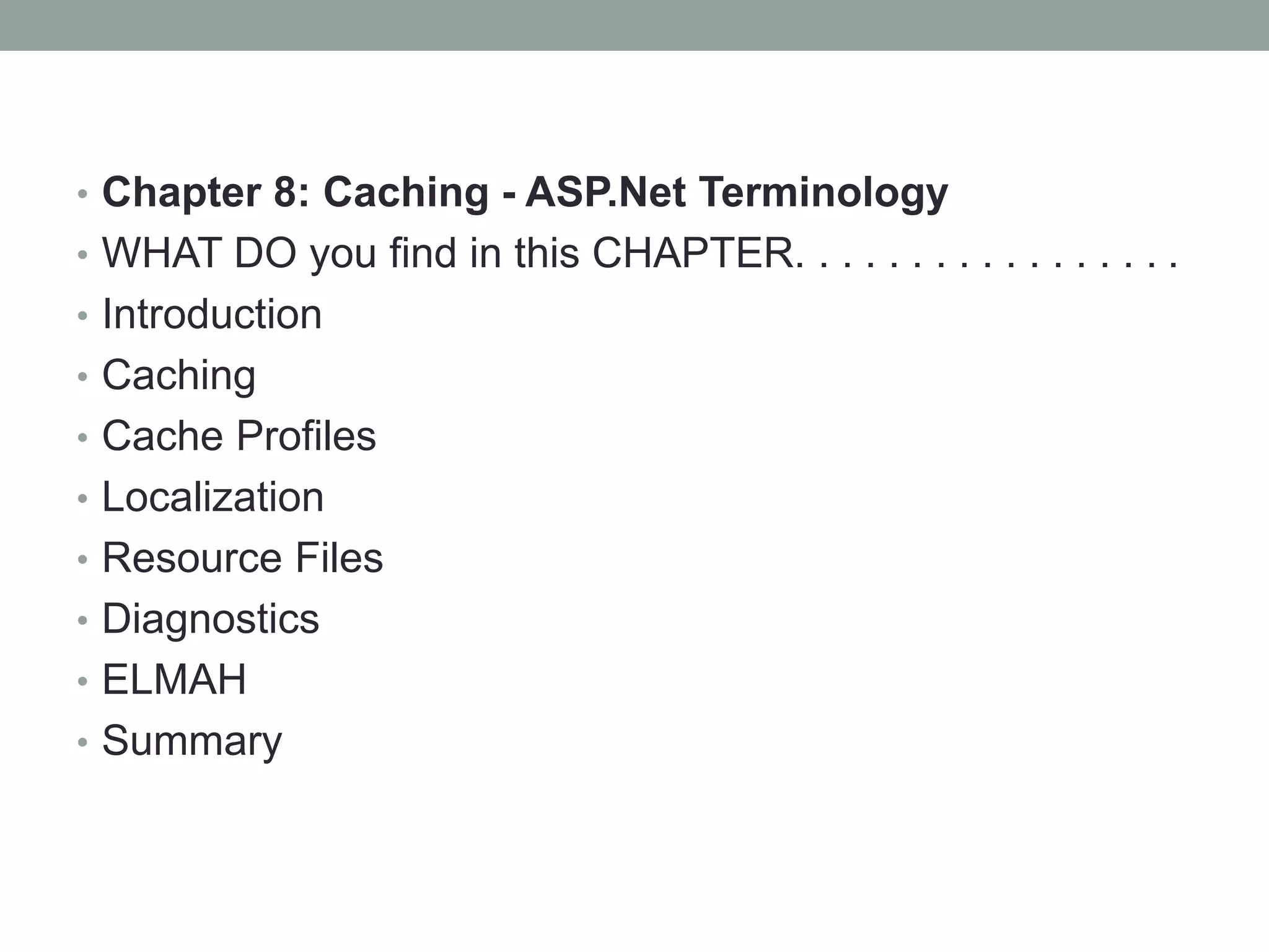 • Chapter 8: Caching - ASP.Net Terminology
• WHAT DO you find in this CHAPTER. . . . . . . . . . . . . . . . .
• Introduction
• Caching
• Cache Profiles
• Localization
• Resource Files
• Diagnostics
• ELMAH
• Summary
 