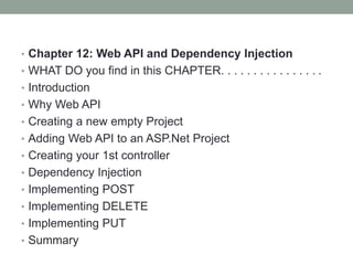 • Chapter 12: Web API and Dependency Injection
• WHAT DO you find in this CHAPTER. . . . . . . . . . . . . . . .
• Introduction
• Why Web API
• Creating a new empty Project
• Adding Web API to an ASP.Net Project
• Creating your 1st controller
• Dependency Injection
• Implementing POST
• Implementing DELETE
• Implementing PUT
• Summary
 