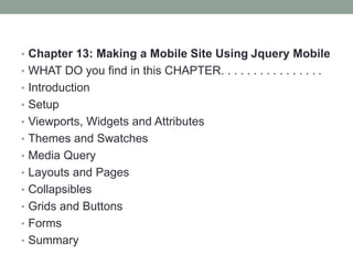 • Chapter 13: Making a Mobile Site Using Jquery Mobile
• WHAT DO you find in this CHAPTER. . . . . . . . . . . . . . . .
• Introduction
• Setup
• Viewports, Widgets and Attributes
• Themes and Swatches
• Media Query
• Layouts and Pages
• Collapsibles
• Grids and Buttons
• Forms
• Summary
 