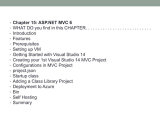 • Chapter 15: ASP.NET MVC 6
• WHAT DO you find in this CHAPTER. . . . . . . . . . . . . . . . . . . . . . . . . . .
• Introduction
• Features
• Prerequisites
• Setting up VM
• Getting Started with Visual Studio 14
• Creating your 1st Visual Studio 14 MVC Project
• Configurations in MVC Project
• project.json
• Startup class
• Adding a Class Library Project
• Deployment to Azure
• Bin
• Self Hosting
• Summary
 