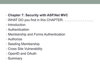• Chapter 7: Security with ASP.Net MVC
• WHAT DO you find in this CHAPTER. . . . . . . . . . . . . . . . .
• Introduction
• Authentication
• Membership and Forms Authentication
• Authorize
• Seeding Membership
• Cross Site Vulnerability
• OpenID and OAuth
• Summary
 