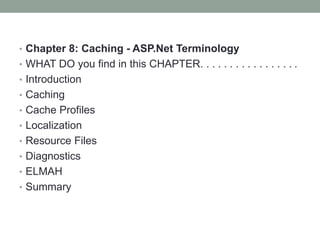 • Chapter 8: Caching - ASP.Net Terminology
• WHAT DO you find in this CHAPTER. . . . . . . . . . . . . . . . .
• Introduction
• Caching
• Cache Profiles
• Localization
• Resource Files
• Diagnostics
• ELMAH
• Summary
 