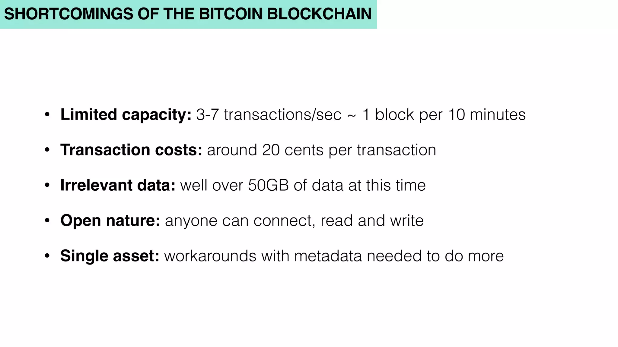 SHORTCOMINGS OF THE BITCOIN BLOCKCHAIN
• Limited capacity: 3-7 transactions/sec ~ 1 block per 10 minutes
• Transaction costs: around 20 cents per transaction
• Irrelevant data: well over 50GB of data at this time
• Open nature: anyone can connect, read and write
• Single asset: workarounds with metadata needed to do more
 