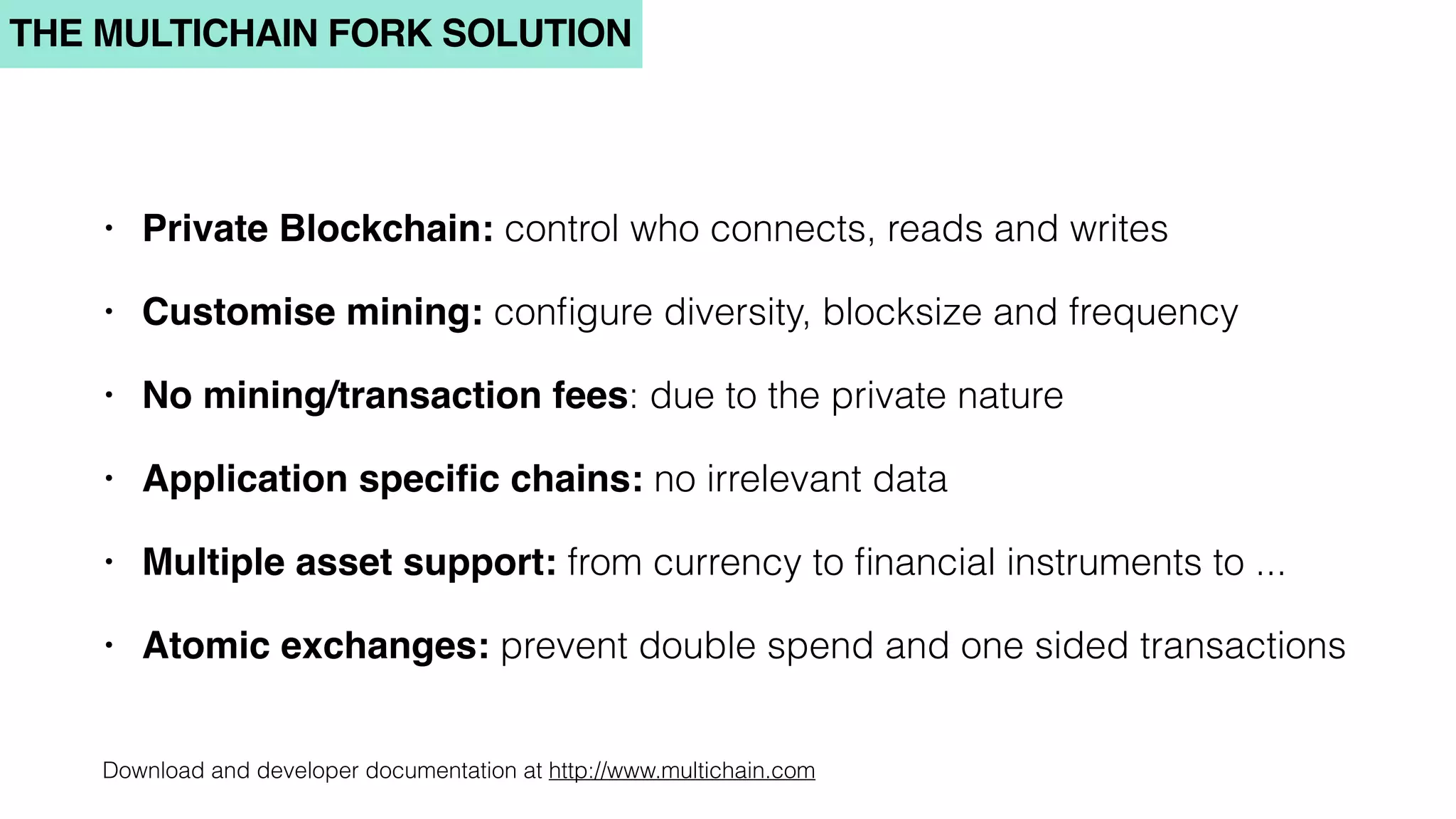 THE MULTICHAIN FORK SOLUTION
• Private Blockchain: control who connects, reads and writes
• Customise mining: conﬁgure diversity, blocksize and frequency
• No mining/transaction fees: due to the private nature
• Application speciﬁc chains: no irrelevant data
• Multiple asset support: from currency to ﬁnancial instruments to ...
• Atomic exchanges: prevent double spend and one sided transactions
Download and developer documentation at http://www.multichain.com
 