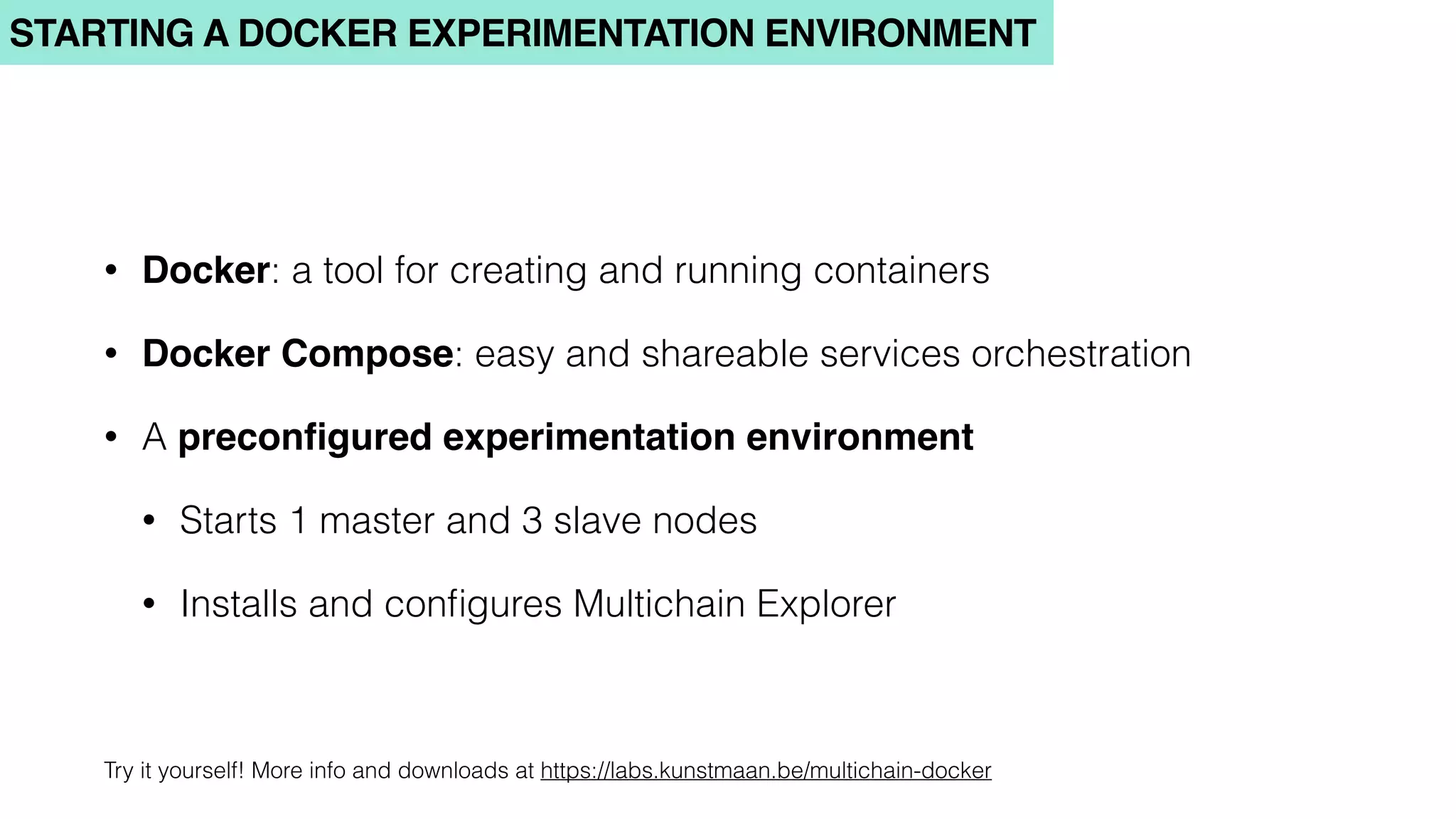 STARTING A DOCKER EXPERIMENTATION ENVIRONMENT
• Docker: a tool for creating and running containers
• Docker Compose: easy and shareable services orchestration
• A preconﬁgured experimentation environment
• Starts 1 master and 3 slave nodes
• Installs and conﬁgures Multichain Explorer
Try it yourself! More info and downloads at https://labs.kunstmaan.be/multichain-docker
 