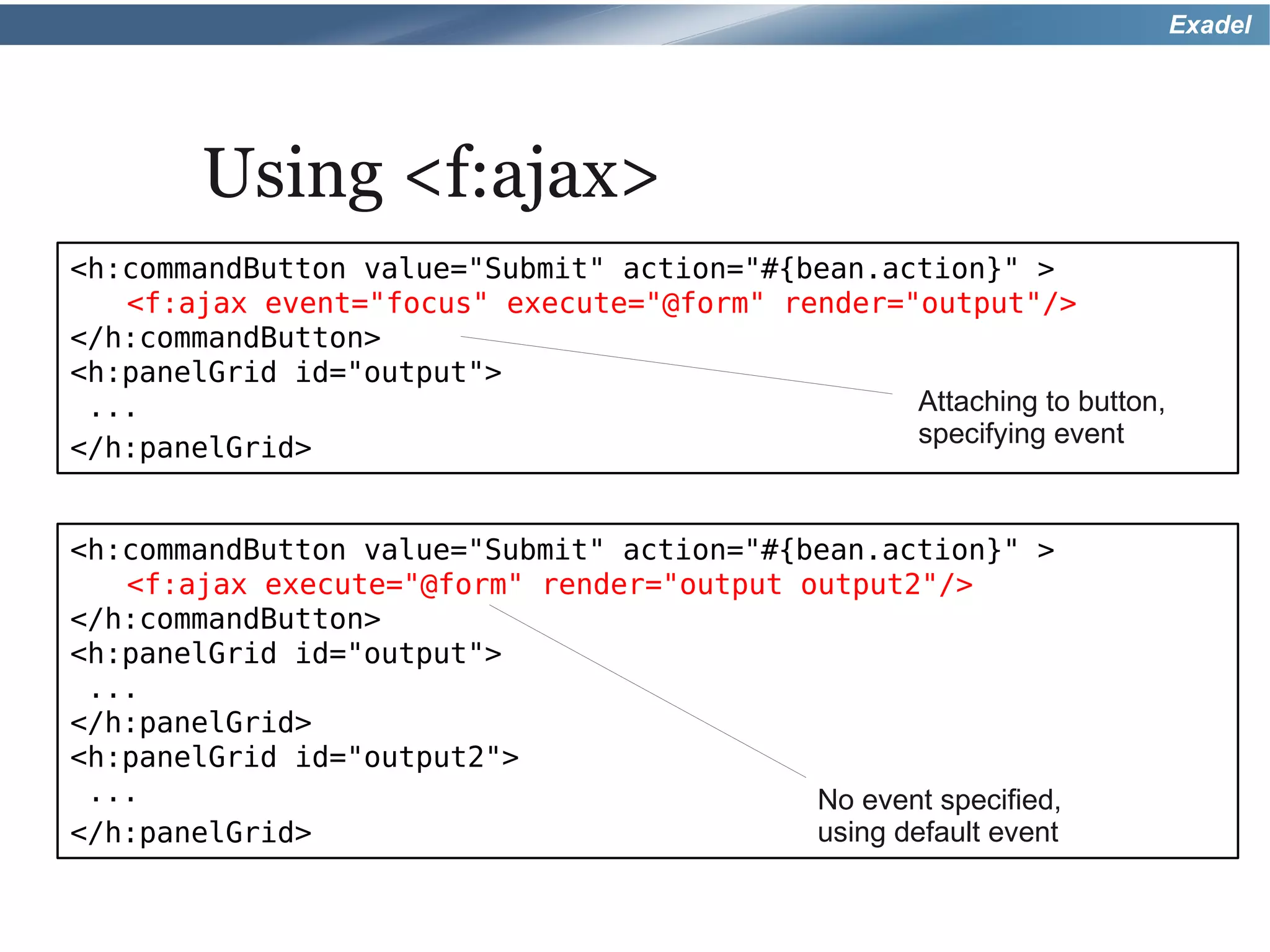 Exadel




        Using <f:ajax>
<h:commandButton value="Submit" action="#{bean.action}" >
   <f:ajax event="focus" execute="@form" render="output"/>
</h:commandButton>
<h:panelGrid id="output">
 ...                                             Attaching to button,
                                                 specifying event
</h:panelGrid>


<h:commandButton value="Submit" action="#{bean.action}" >
   <f:ajax execute="@form" render="output output2"/>
</h:commandButton>
<h:panelGrid id="output">
 ...
</h:panelGrid>
<h:panelGrid id="output2">
 ...                                       No event specified,
</h:panelGrid>                             using default event
 