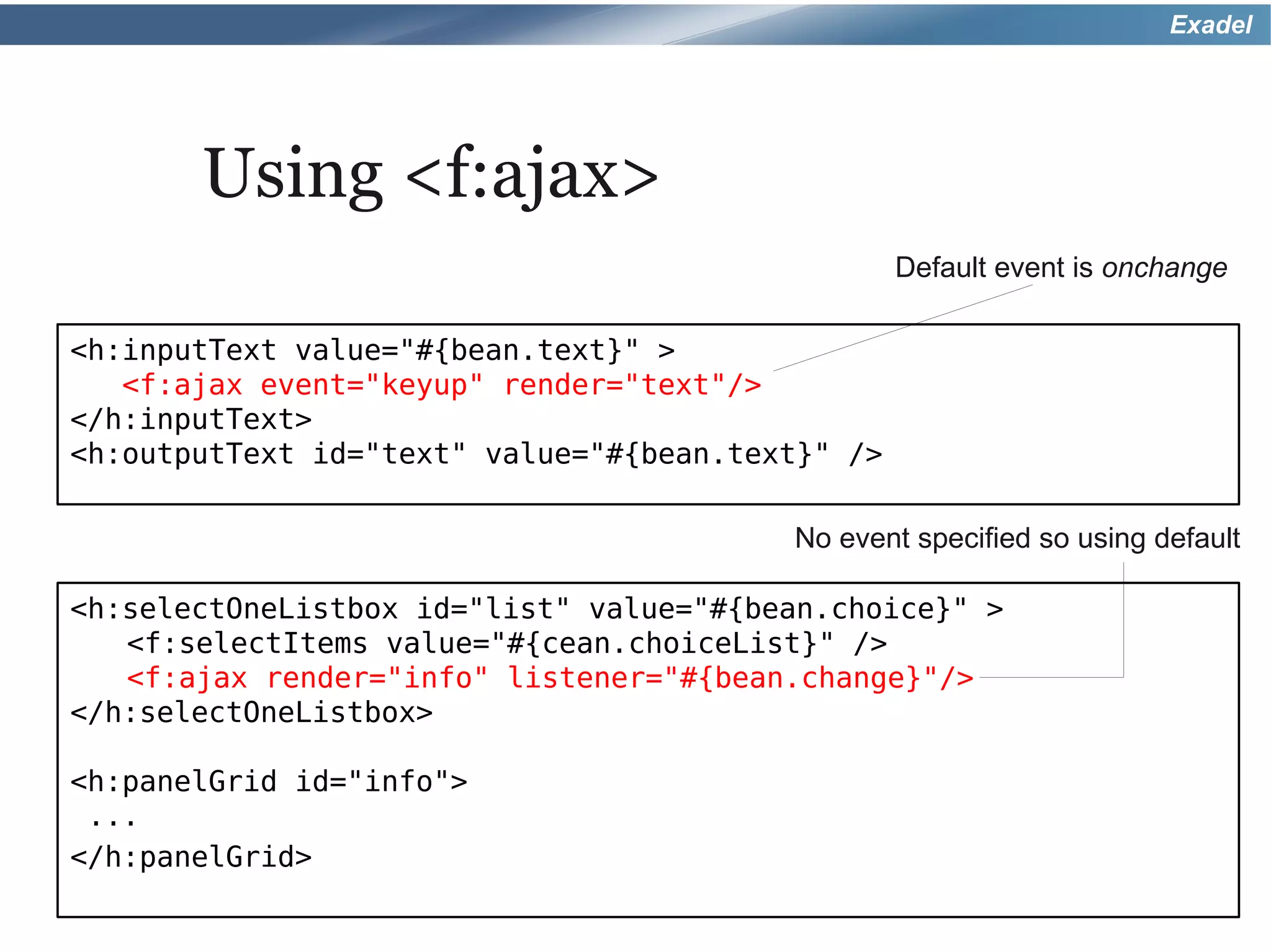 Exadel




       Using <f:ajax>
                                                  Default event is onchange

<h:inputText value="#{bean.text}" >
   <f:ajax event="keyup" render="text"/>
</h:inputText>
<h:outputText id="text" value="#{bean.text}" />

                                         No event specified so using default

<h:selectOneListbox id="list" value="#{bean.choice}" >
   <f:selectItems value="#{cean.choiceList}" />
   <f:ajax render="info" listener="#{bean.change}"/>
</h:selectOneListbox>

<h:panelGrid id="info">
 ...
</h:panelGrid>
 