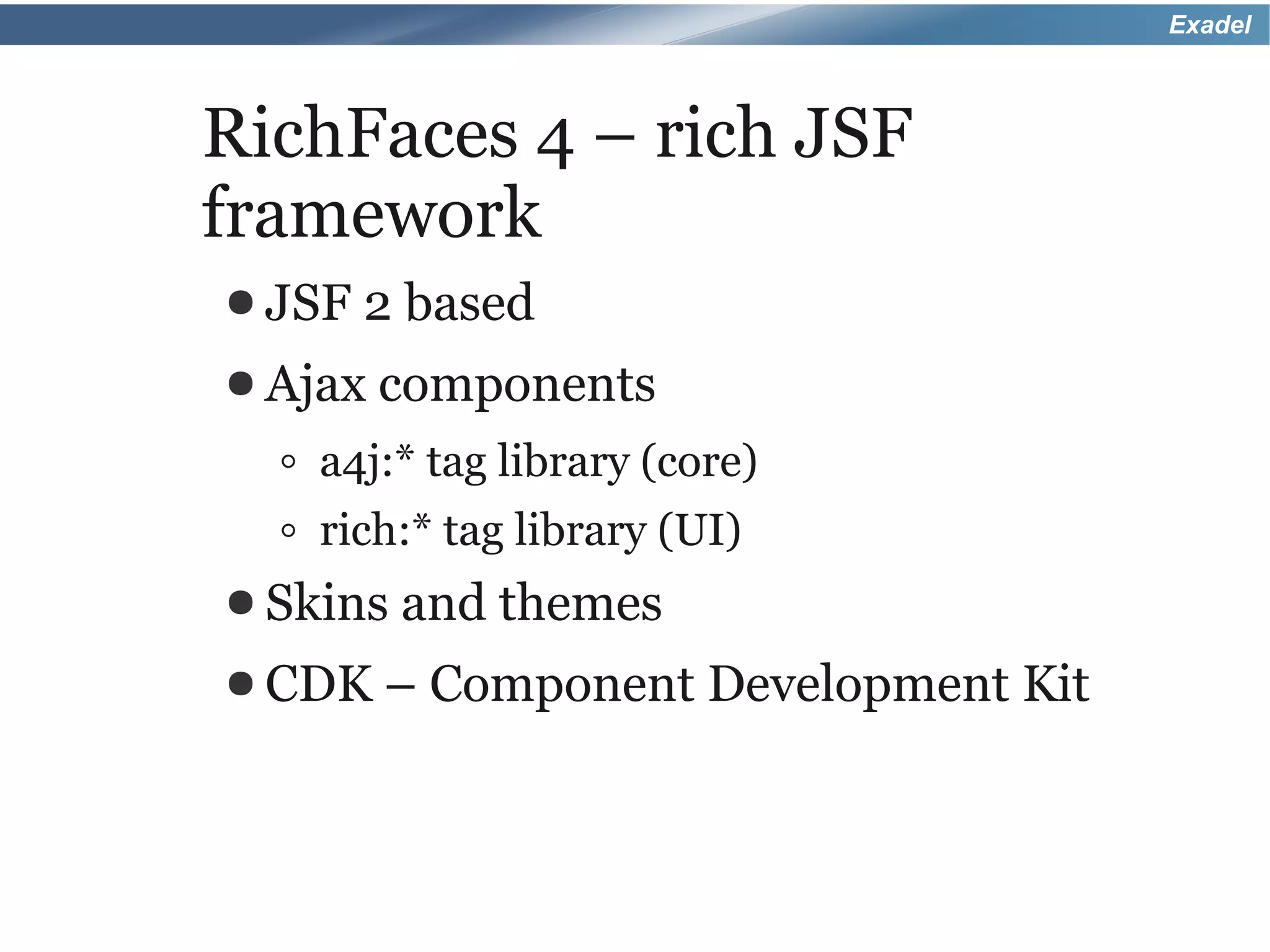 Exadel



RichFaces 4 – rich JSF
framework
● JSF   2 based
● Ajax components

  ◦ a4j:* tag library (core)
  ◦ rich:* tag library (UI)
● Skins and themes
● CDK –   Component Development Kit
 