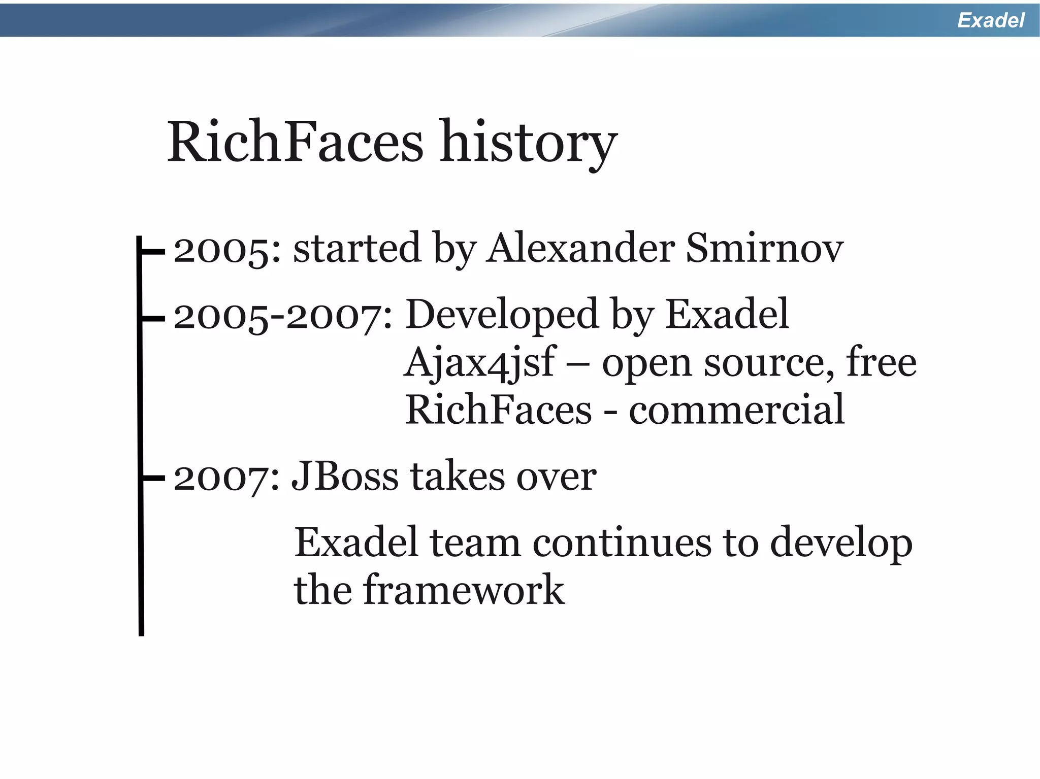 Exadel




RichFaces history
2005: started by Alexander Smirnov
2005-2007: Developed by Exadel
           Ajax4jsf – open source, free
           RichFaces - commercial
2007: JBoss takes over
      Exadel team continues to develop
      the framework
 