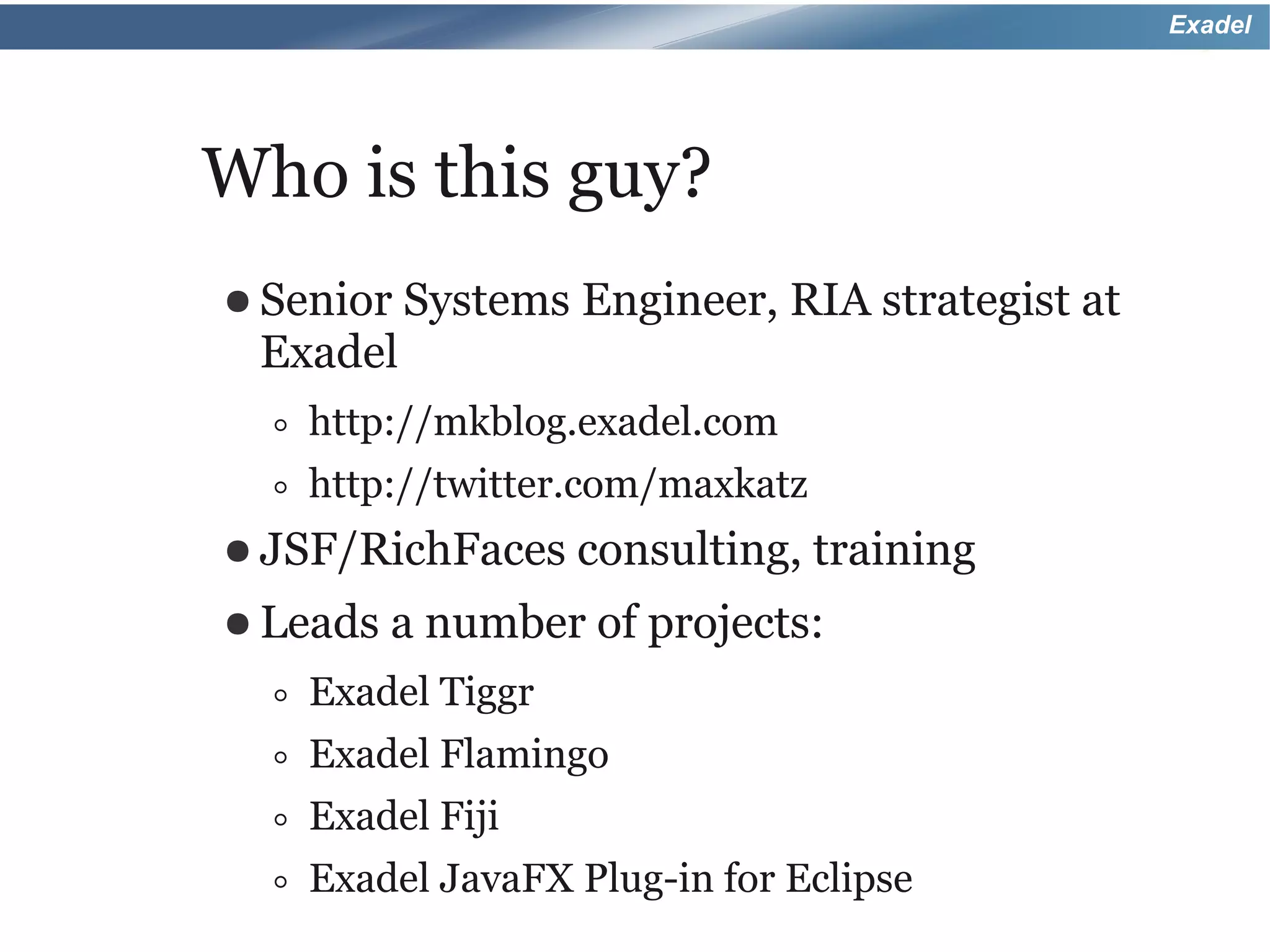 Exadel




Who is this guy?
● Senior Systems     Engineer, RIA strategist at
 Exadel
   ◦ http://mkblog.exadel.com
   ◦ http://twitter.com/maxkatz
● JSF/RichFaces consulting, training
● Leads   a number of projects:
  ◦   Exadel Tiggr
  ◦   Exadel Flamingo
  ◦   Exadel Fiji
  ◦   Exadel JavaFX Plug-in for Eclipse
 