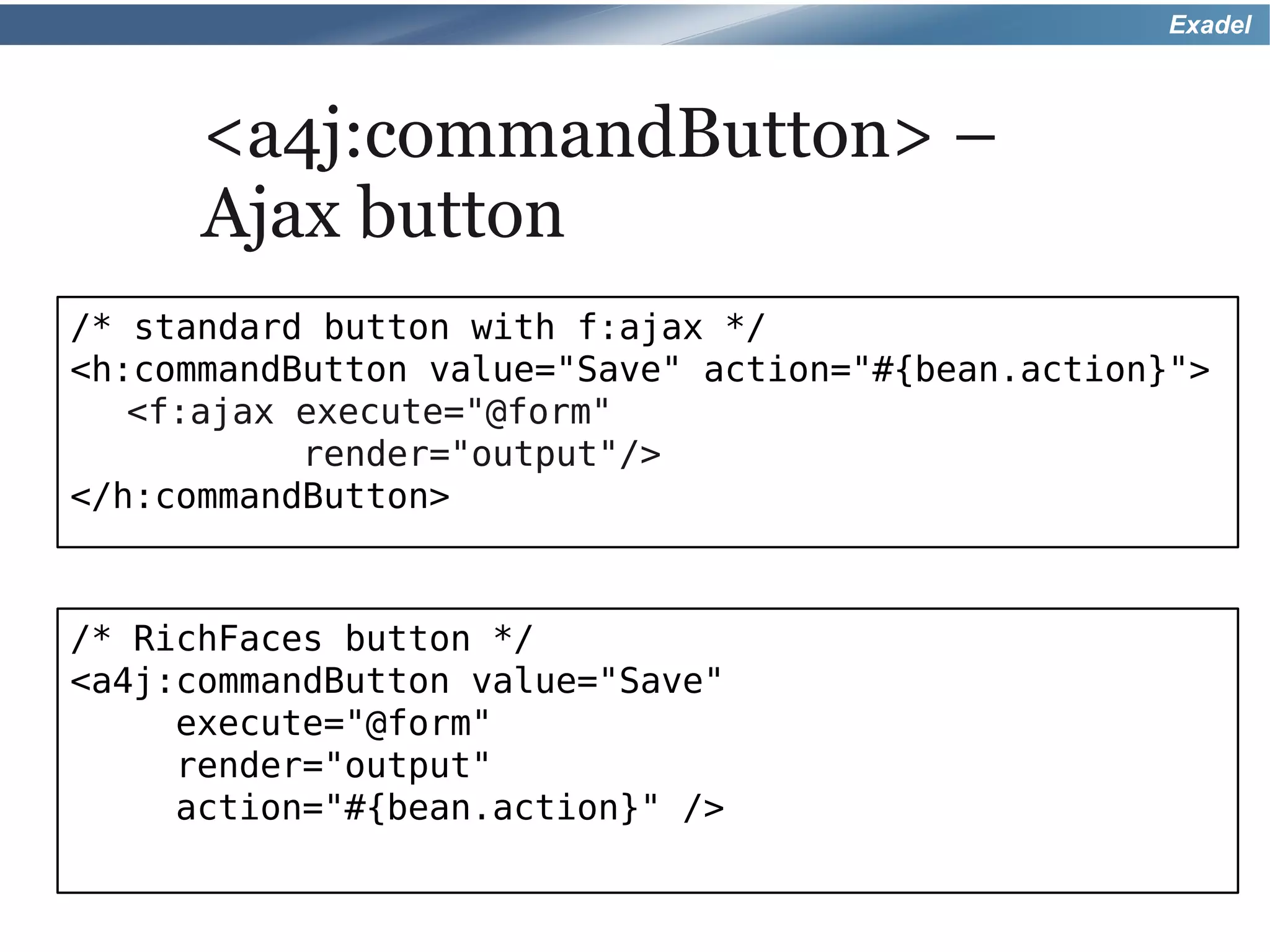 Exadel



      <a4j:commandButton> –
      Ajax button
/* standard button with f:ajax */
<h:commandButton value="Save" action="#{bean.action}">
   <f:ajax execute="@form"
           render="output"/>
</h:commandButton>



/* RichFaces button */
<a4j:commandButton value="Save"
     execute="@form"
     render="output"
     action="#{bean.action}" />
 