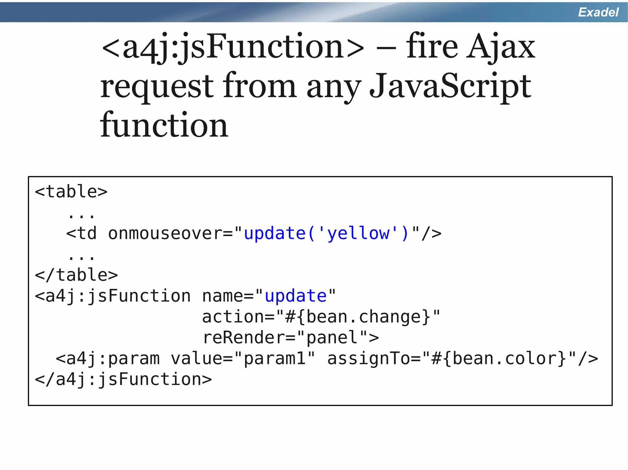 Exadel


      <a4j:jsFunction> – fire Ajax
      request from any JavaScript
      function
<table>
   ...
   <td onmouseover="update('yellow')"/>
   ...
</table>
<a4j:jsFunction name="update"
                action="#{bean.change}"
                reRender="panel">
  <a4j:param value="param1" assignTo="#{bean.color}"/>
</a4j:jsFunction>
 