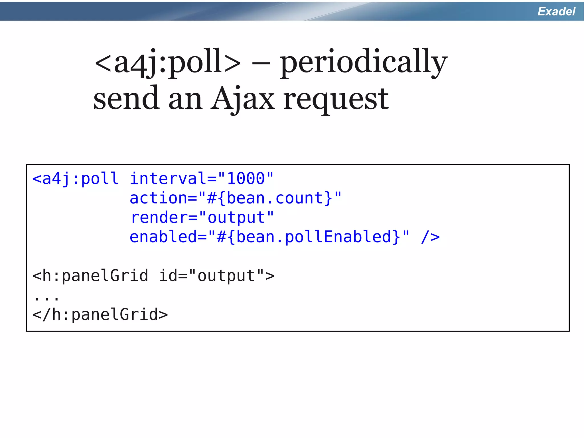 Exadel



      <a4j:poll> – periodically
      send an Ajax request

<a4j:poll interval="1000"
          action="#{bean.count}"
          render="output"
          enabled="#{bean.pollEnabled}" />

<h:panelGrid id="output">
...
</h:panelGrid>
 