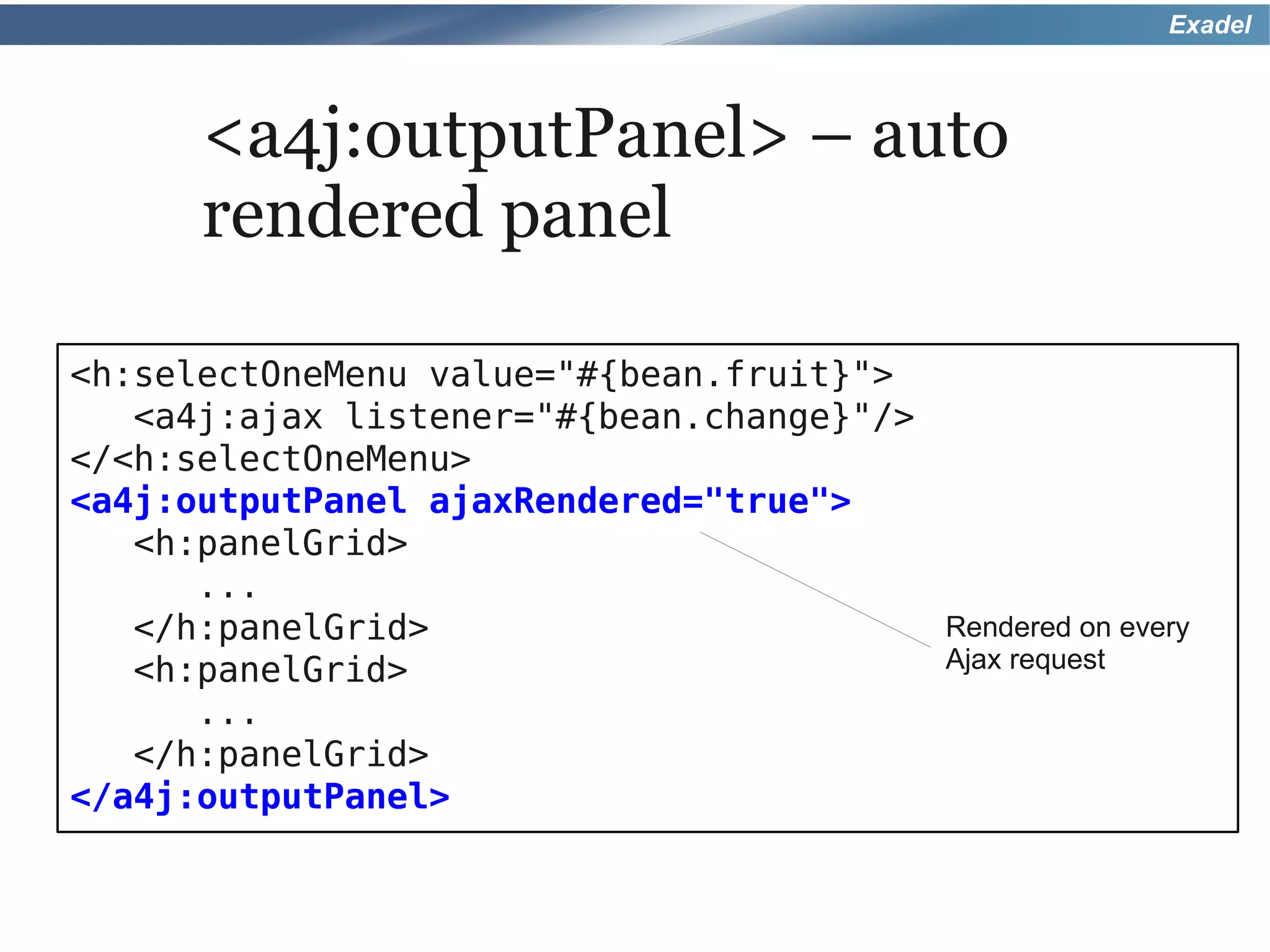 Exadel



      <a4j:outputPanel> – auto
      rendered panel

<h:selectOneMenu value="#{bean.fruit}">
   <a4j:ajax listener="#{bean.change}"/>
</<h:selectOneMenu>
<a4j:outputPanel ajaxRendered="true">
   <h:panelGrid>
      ...
   </h:panelGrid>                        Rendered on every
   <h:panelGrid>                         Ajax request
      ...
   </h:panelGrid>
</a4j:outputPanel>
 