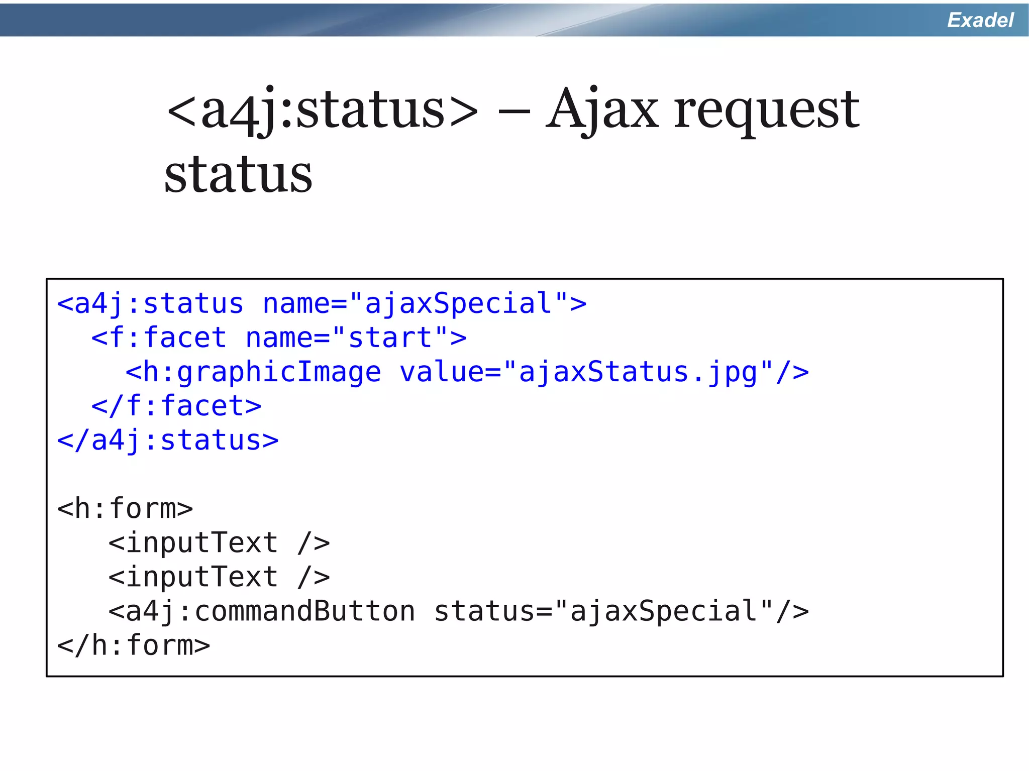 Exadel



      <a4j:status> – Ajax request
      status

<a4j:status name="ajaxSpecial">
  <f:facet name="start">
    <h:graphicImage value="ajaxStatus.jpg"/>
  </f:facet>
</a4j:status>

<h:form>
   <inputText />
   <inputText />
   <a4j:commandButton status="ajaxSpecial"/>
</h:form>
 