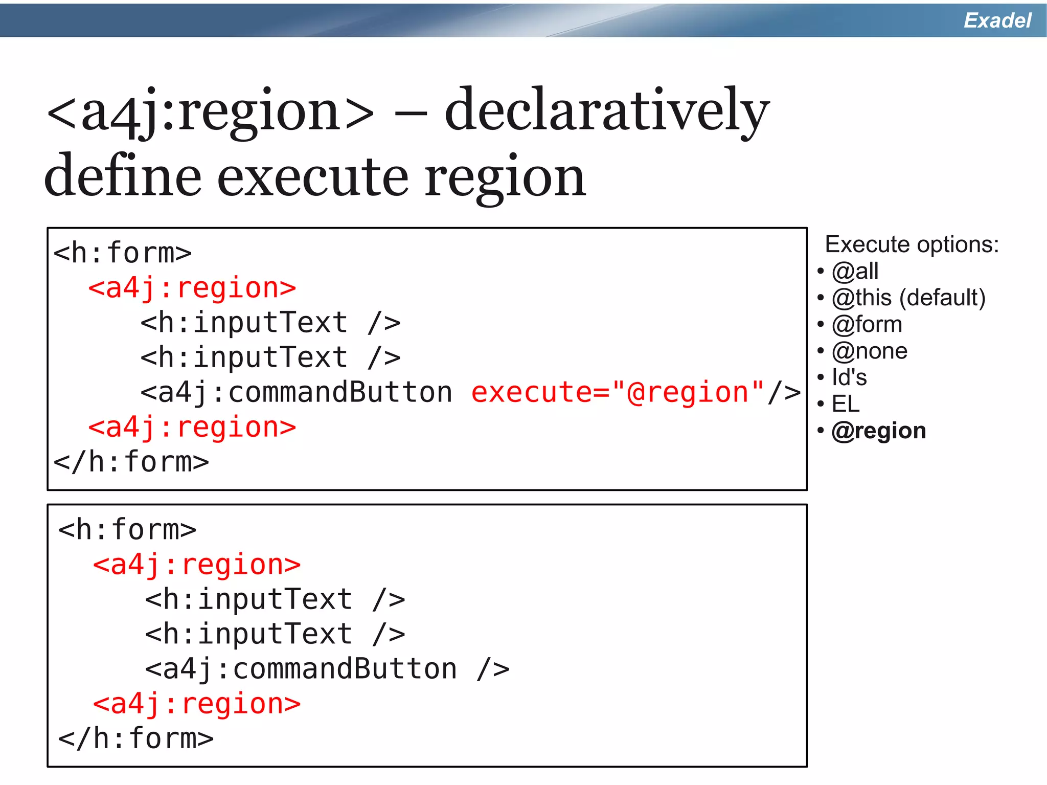 Exadel



<a4j:region> – declaratively
define execute region
<h:form>                                    Execute options:
                                            @all●

  <a4j:region>                              @this (default)
                                                ●

     <h:inputText />                        @form
                                                ●


     <h:inputText />                        @none
                                                ●

                                            Id's●

     <a4j:commandButton execute="@region"/> EL  ●

  <a4j:region>                              @region
                                                ●


</h:form>

<h:form>
  <a4j:region>
     <h:inputText />
     <h:inputText />
     <a4j:commandButton />
  <a4j:region>
</h:form>
 