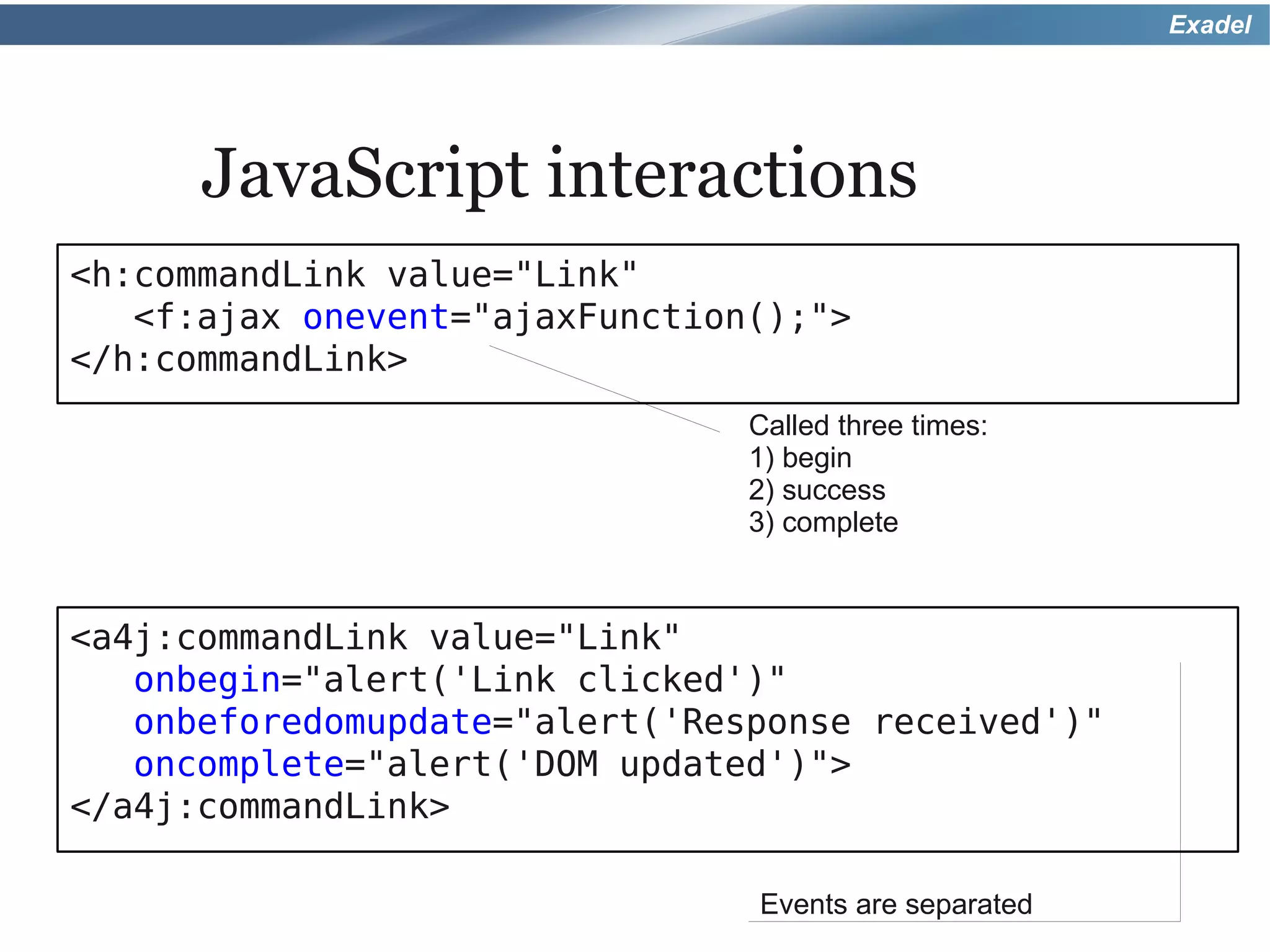 Exadel




      JavaScript interactions
<h:commandLink value="Link"
   <f:ajax onevent="ajaxFunction();">
</h:commandLink>
                                Called three times:
                                1) begin
                                2) success
                                3) complete



<a4j:commandLink value="Link"
   onbegin="alert('Link clicked')"
   onbeforedomupdate="alert('Response received')"
   oncomplete="alert('DOM updated')">
</a4j:commandLink>

                                Events are separated
 