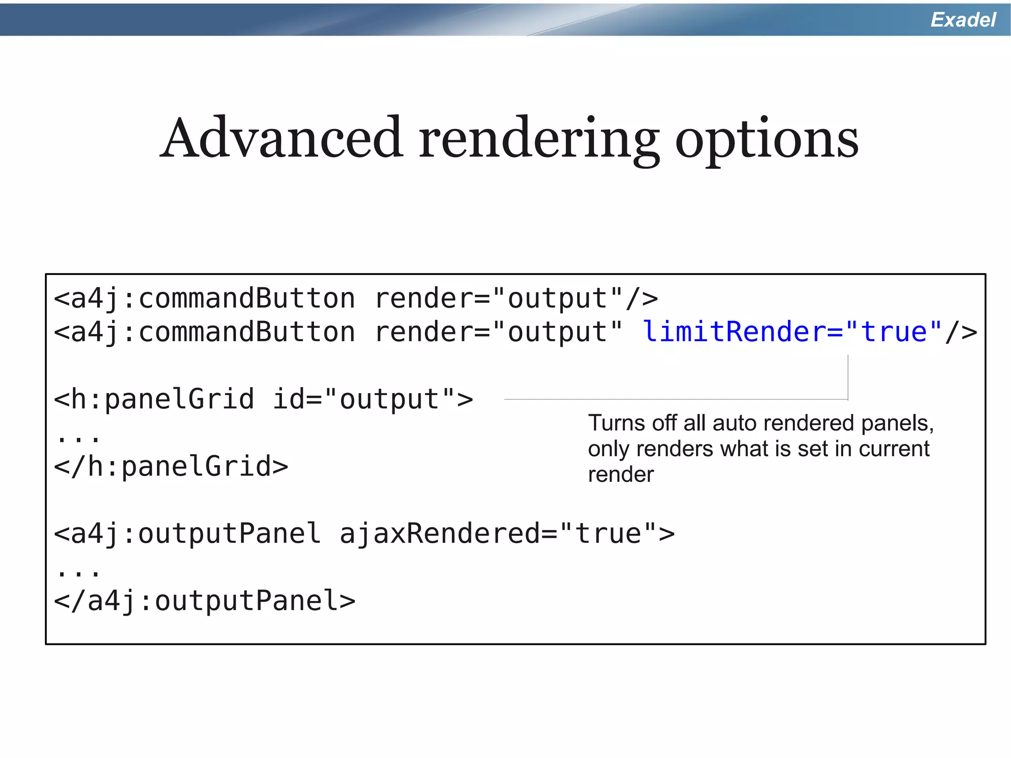 Exadel




      Advanced rendering options

<a4j:commandButton render="output"/>
<a4j:commandButton render="output" limitRender="true"/>

<h:panelGrid id="output">
                               Turns off all auto rendered panels,
...
                               only renders what is set in current
</h:panelGrid>                 render

<a4j:outputPanel ajaxRendered="true">
...
</a4j:outputPanel>
 