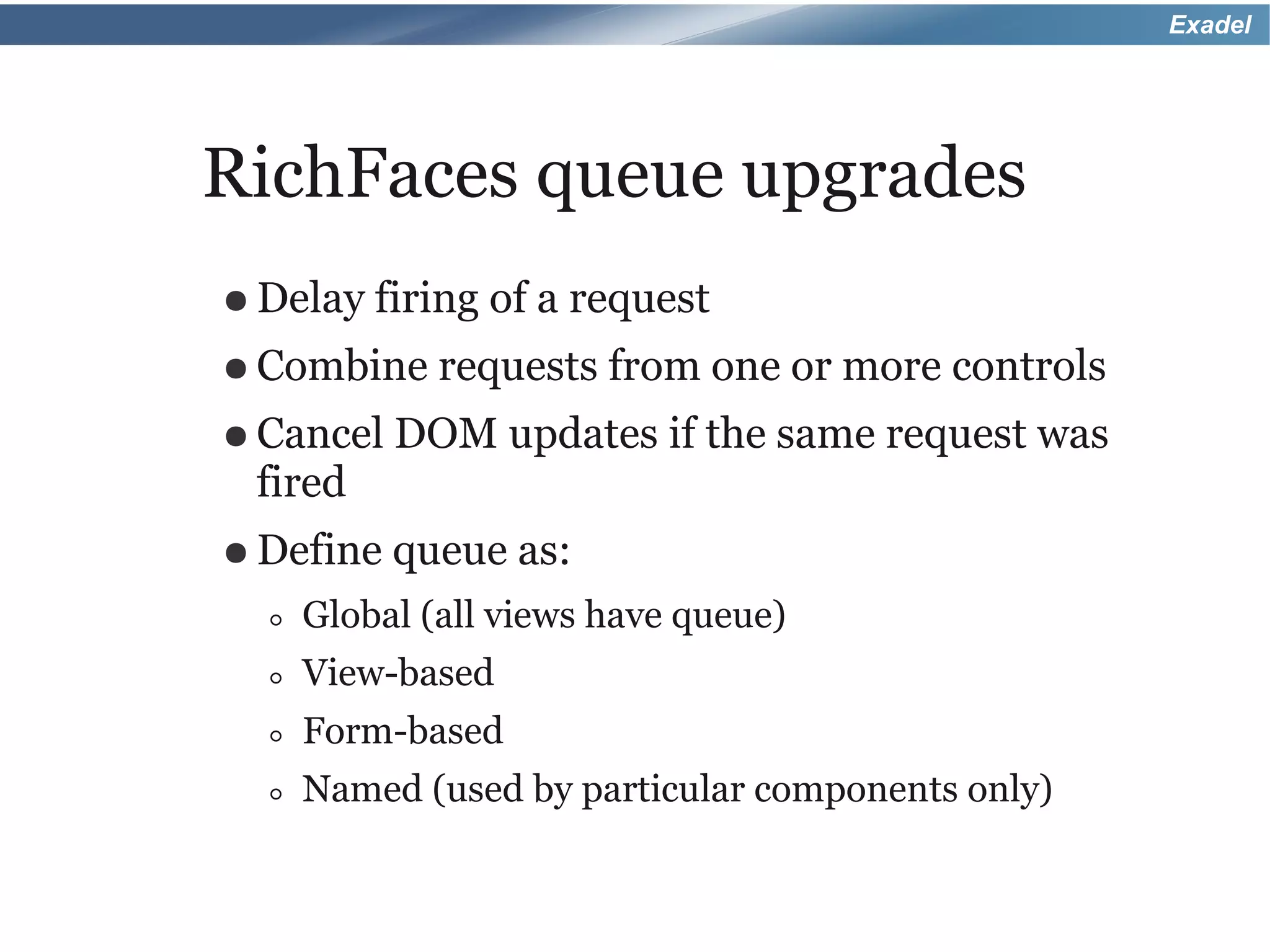Exadel




RichFaces queue upgrades
● Delay firing   of a request
● Combine requests      from one or more controls
● Cancel DOM       updates if the same request was
 fired
● Define   queue as:
  ◦   Global (all views have queue)
  ◦   View-based
  ◦   Form-based
  ◦   Named (used by particular components only)
 