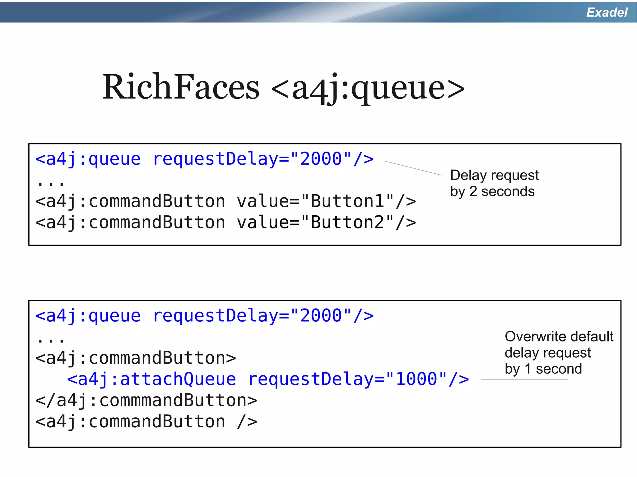 Exadel




      RichFaces <a4j:queue>
<a4j:queue requestDelay="2000"/>
...                                    Delay request
                                       by 2 seconds
<a4j:commandButton value="Button1"/>
<a4j:commandButton value="Button2"/>




<a4j:queue requestDelay="2000"/>
...                                           Overwrite default
<a4j:commandButton>                           delay request
                                              by 1 second
   <a4j:attachQueue requestDelay="1000"/>
</a4j:commmandButton>
<a4j:commandButton />
 
