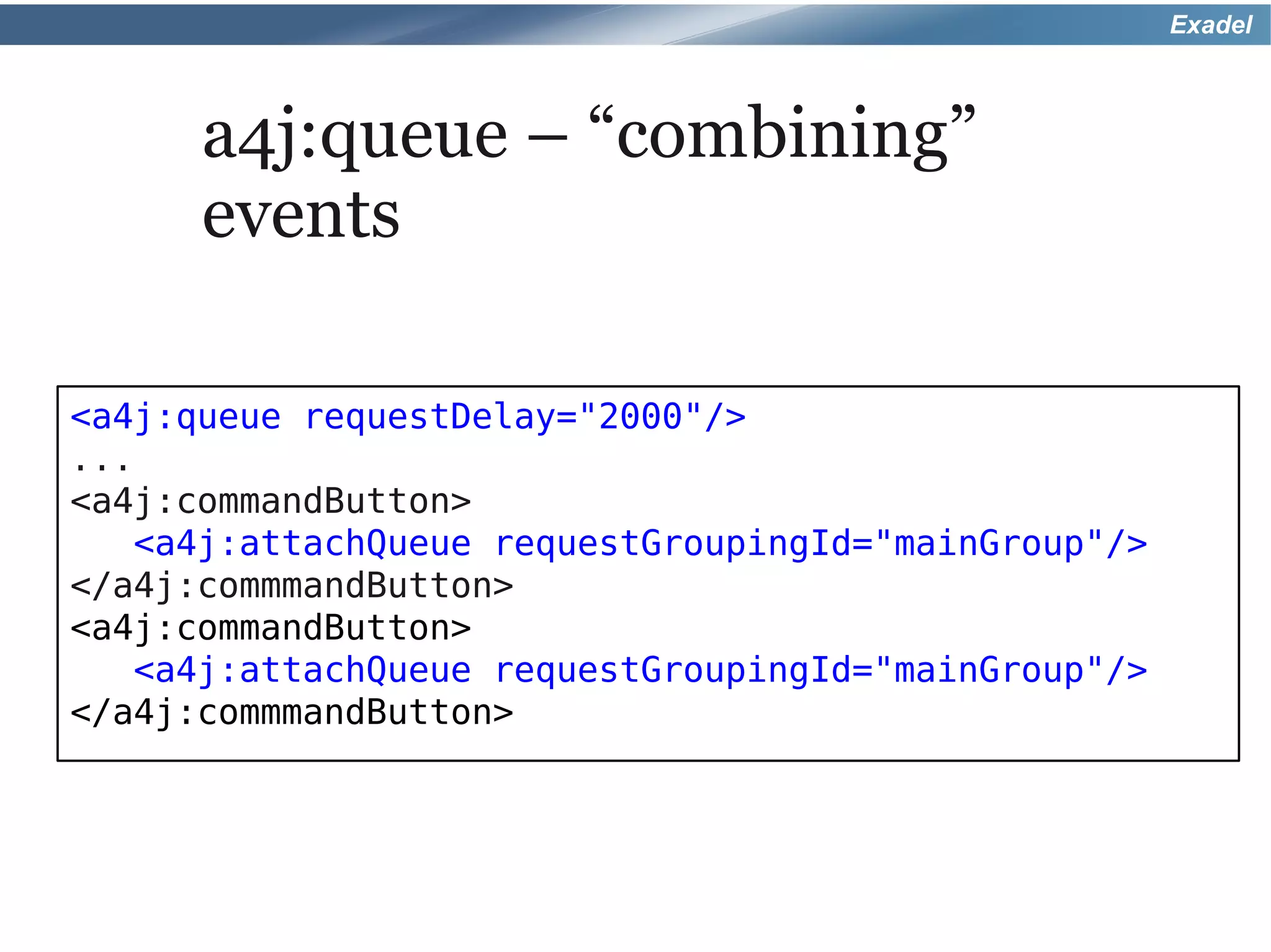 Exadel



      a4j:queue – “combining”
      events

<a4j:queue requestDelay="2000"/>
...
<a4j:commandButton>
   <a4j:attachQueue requestGroupingId="mainGroup"/>
</a4j:commmandButton>
<a4j:commandButton>
   <a4j:attachQueue requestGroupingId="mainGroup"/>
</a4j:commmandButton>
 