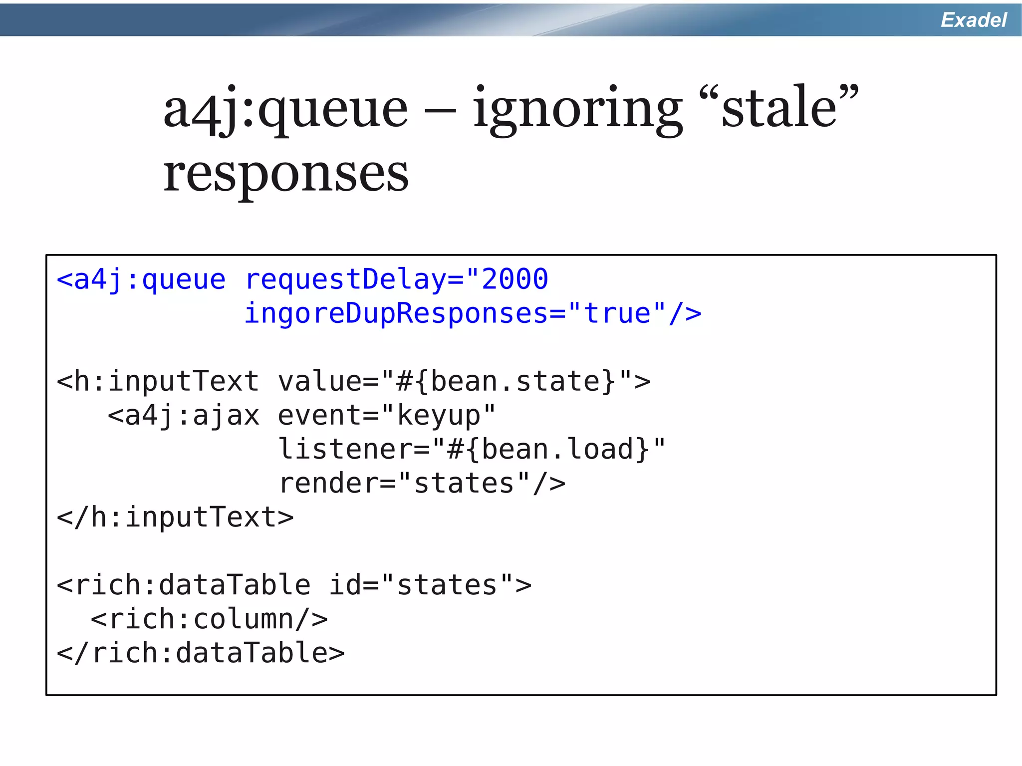 Exadel



      a4j:queue – ignoring “stale”
      responses
<a4j:queue requestDelay="2000
           ingoreDupResponses="true"/>

<h:inputText value="#{bean.state}">
   <a4j:ajax event="keyup"
             listener="#{bean.load}"
             render="states"/>
</h:inputText>

<rich:dataTable id="states">
  <rich:column/>
</rich:dataTable>
 