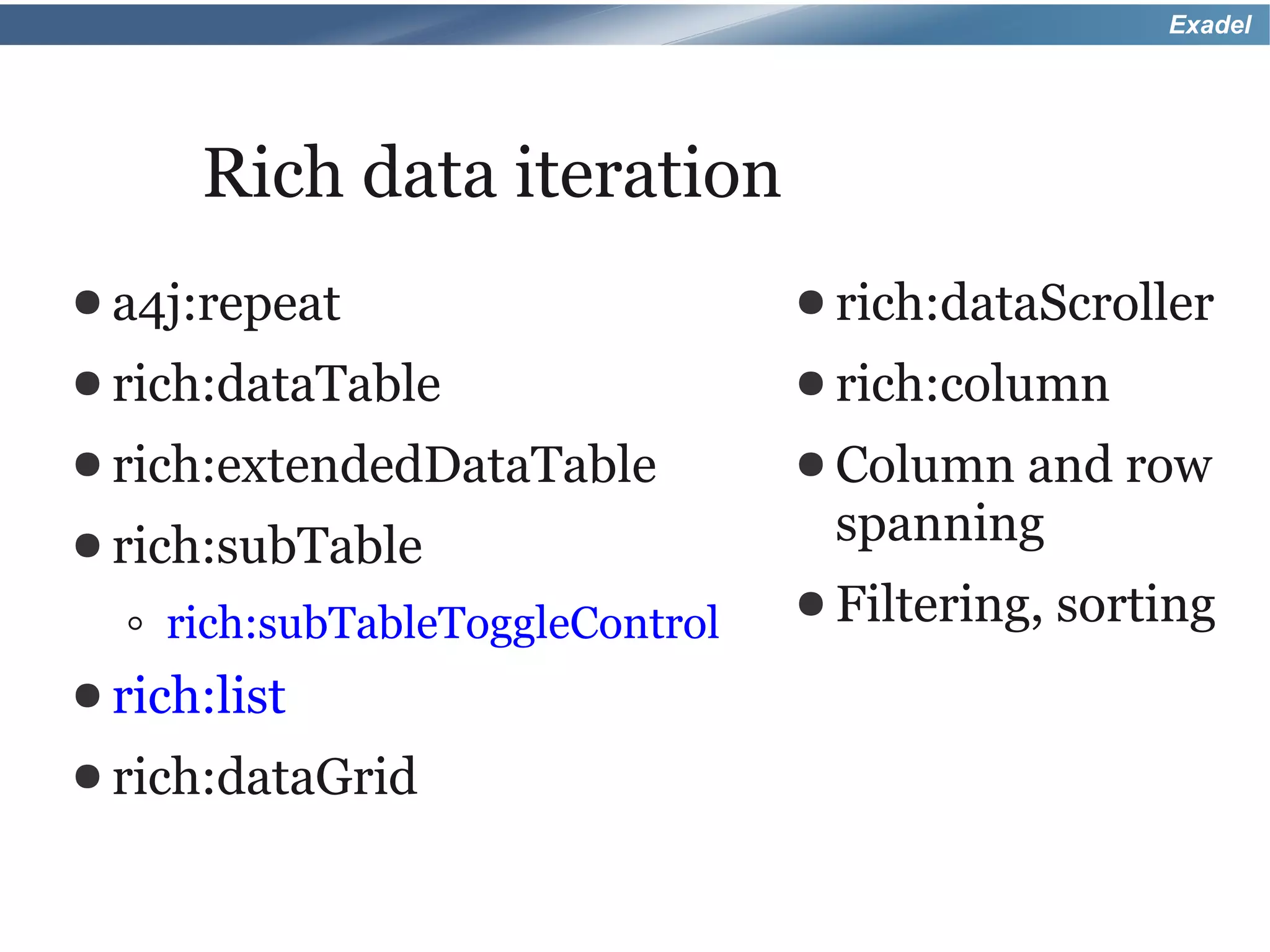 Exadel




       Rich data iteration
● a4j:repeat                       ● rich:dataScroller
● rich:dataTable                   ● rich:column
● rich:extendedDataTable           ● Columnand row
● rich:subTable                     spanning
                                   ● Filtering,   sorting
  ◦   rich:subTableToggleControl
● rich:list
● rich:dataGrid
 