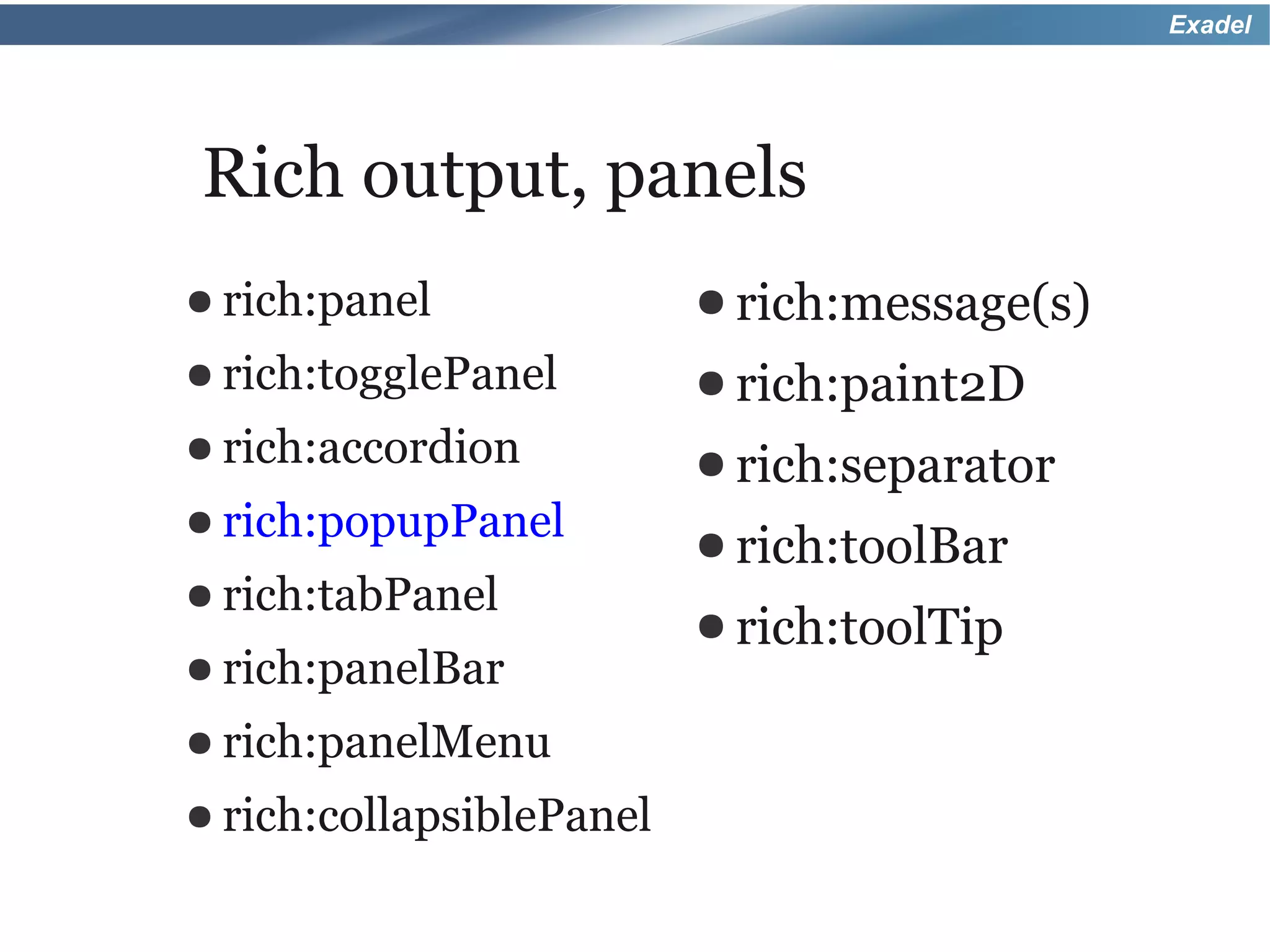 Exadel




Rich output, panels
● rich:panel              ● rich:message(s)
● rich:togglePanel        ● rich:paint2D
● rich:accordion          ● rich:separator
● rich:popupPanel
                          ● rich:toolBar
● rich:tabPanel
                          ● rich:toolTip
● rich:panelBar

● rich:panelMenu

● rich:collapsiblePanel
 