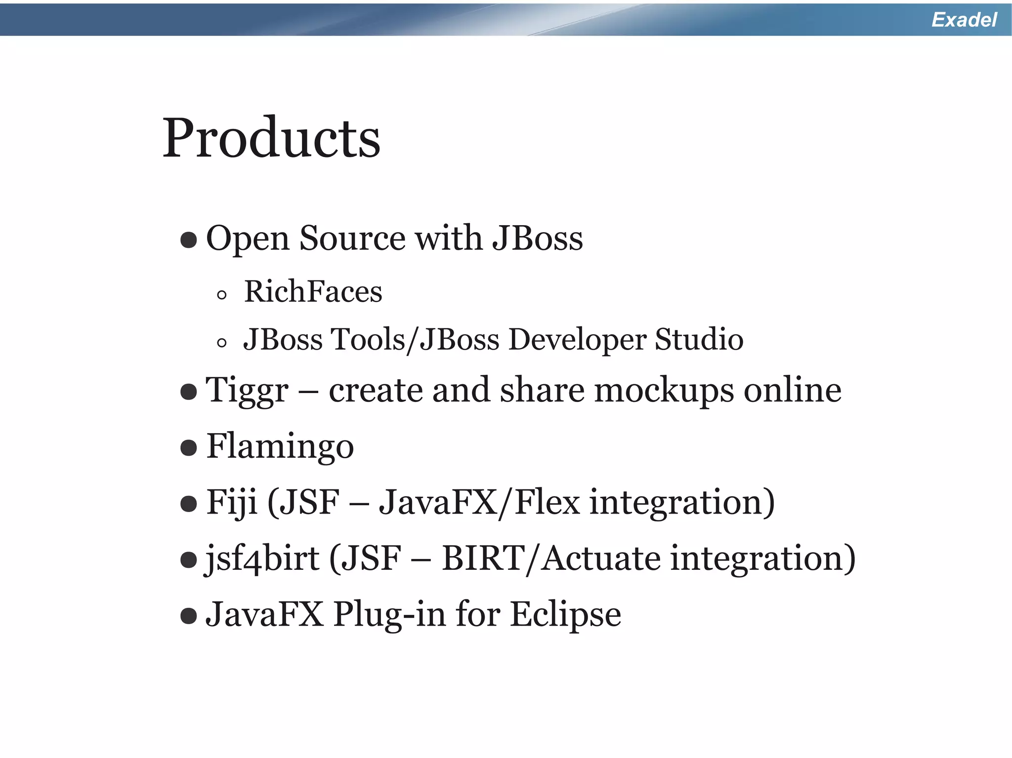 Exadel




Products
● Open    Source with JBoss
  ◦ RichFaces
  ◦ JBoss Tools/JBoss Developer Studio
● Tiggr   – create and share mockups online
● Flamingo
● Fiji   (JSF – JavaFX/Flex integration)
● jsf4birt   (JSF – BIRT/Actuate integration)
● JavaFX     Plug-in for Eclipse
 